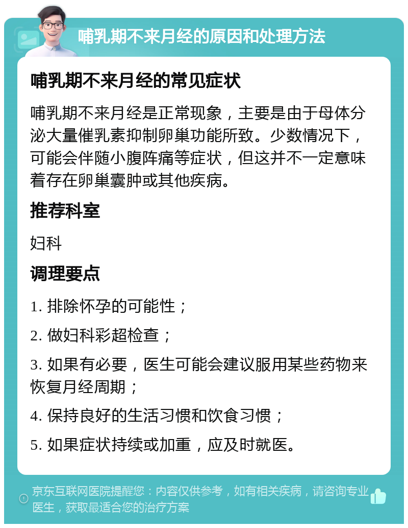 哺乳期不来月经的原因和处理方法 哺乳期不来月经的常见症状 哺乳期不来月经是正常现象，主要是由于母体分泌大量催乳素抑制卵巢功能所致。少数情况下，可能会伴随小腹阵痛等症状，但这并不一定意味着存在卵巢囊肿或其他疾病。 推荐科室 妇科 调理要点 1. 排除怀孕的可能性； 2. 做妇科彩超检查； 3. 如果有必要，医生可能会建议服用某些药物来恢复月经周期； 4. 保持良好的生活习惯和饮食习惯； 5. 如果症状持续或加重，应及时就医。