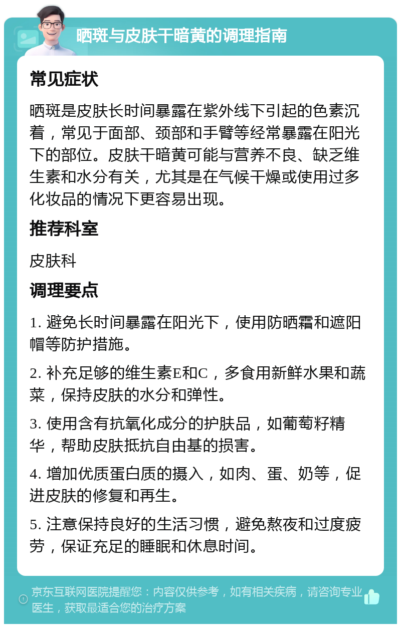 晒斑与皮肤干暗黄的调理指南 常见症状 晒斑是皮肤长时间暴露在紫外线下引起的色素沉着，常见于面部、颈部和手臂等经常暴露在阳光下的部位。皮肤干暗黄可能与营养不良、缺乏维生素和水分有关，尤其是在气候干燥或使用过多化妆品的情况下更容易出现。 推荐科室 皮肤科 调理要点 1. 避免长时间暴露在阳光下，使用防晒霜和遮阳帽等防护措施。 2. 补充足够的维生素E和C，多食用新鲜水果和蔬菜，保持皮肤的水分和弹性。 3. 使用含有抗氧化成分的护肤品，如葡萄籽精华，帮助皮肤抵抗自由基的损害。 4. 增加优质蛋白质的摄入，如肉、蛋、奶等，促进皮肤的修复和再生。 5. 注意保持良好的生活习惯，避免熬夜和过度疲劳，保证充足的睡眠和休息时间。