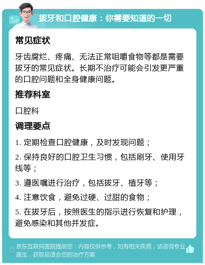 拔牙和口腔健康：你需要知道的一切 常见症状 牙齿腐烂、疼痛、无法正常咀嚼食物等都是需要拔牙的常见症状。长期不治疗可能会引发更严重的口腔问题和全身健康问题。 推荐科室 口腔科 调理要点 1. 定期检查口腔健康，及时发现问题； 2. 保持良好的口腔卫生习惯，包括刷牙、使用牙线等； 3. 遵医嘱进行治疗，包括拔牙、植牙等； 4. 注意饮食，避免过硬、过甜的食物； 5. 在拔牙后，按照医生的指示进行恢复和护理，避免感染和其他并发症。