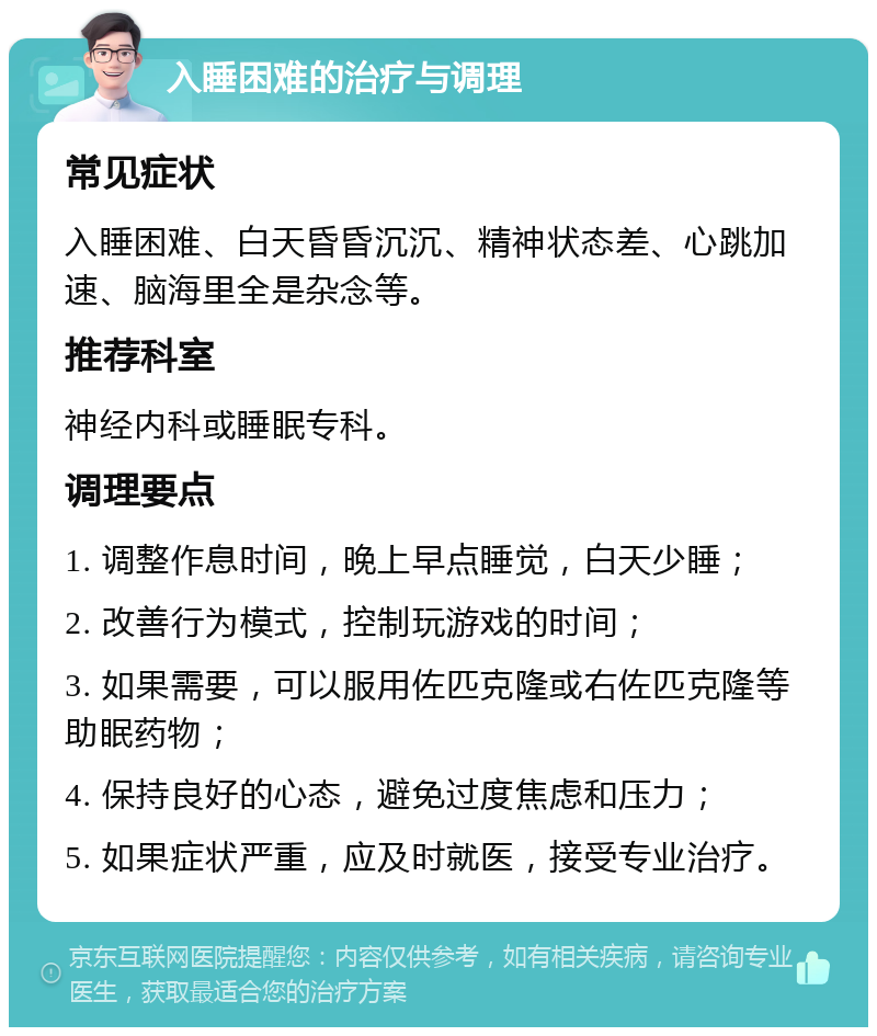 入睡困难的治疗与调理 常见症状 入睡困难、白天昏昏沉沉、精神状态差、心跳加速、脑海里全是杂念等。 推荐科室 神经内科或睡眠专科。 调理要点 1. 调整作息时间，晚上早点睡觉，白天少睡； 2. 改善行为模式，控制玩游戏的时间； 3. 如果需要，可以服用佐匹克隆或右佐匹克隆等助眠药物； 4. 保持良好的心态，避免过度焦虑和压力； 5. 如果症状严重，应及时就医，接受专业治疗。