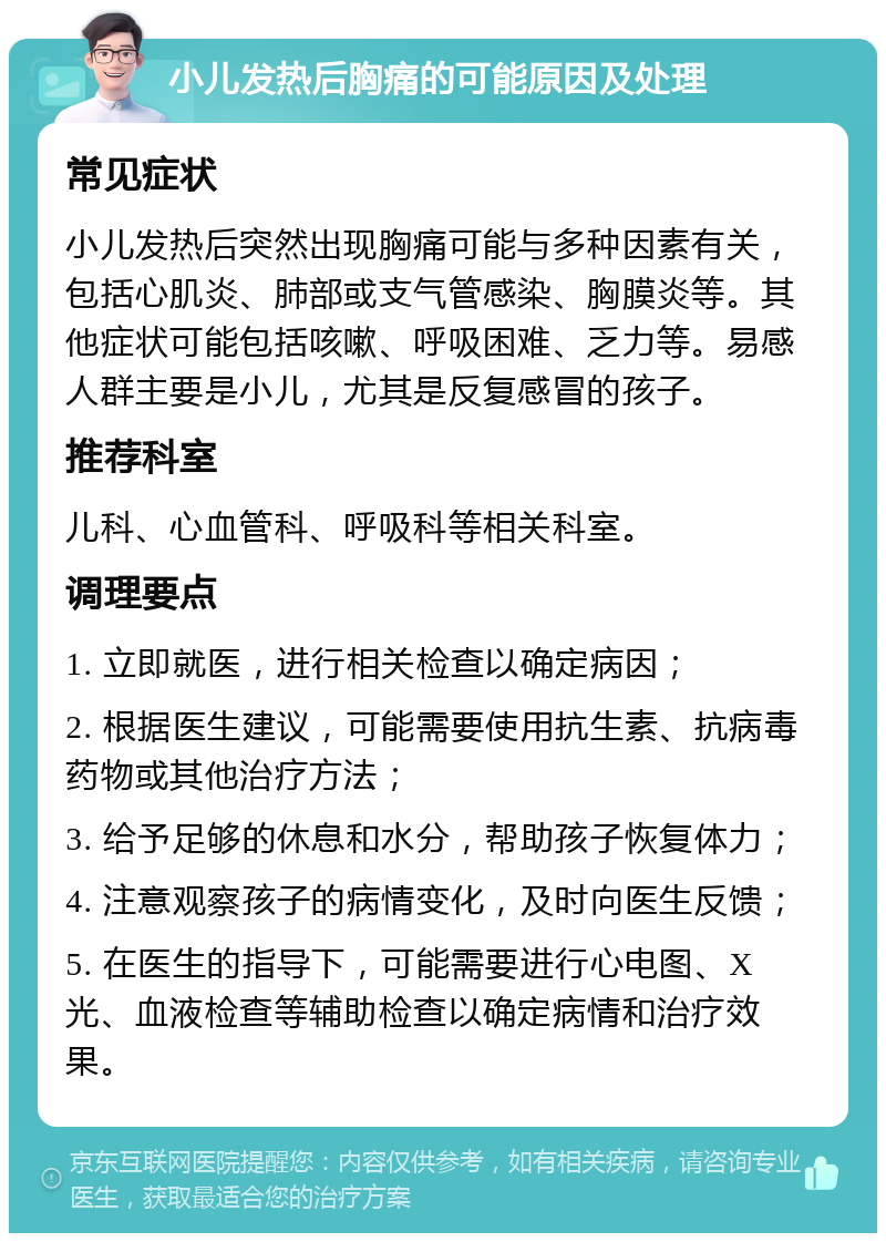 小儿发热后胸痛的可能原因及处理 常见症状 小儿发热后突然出现胸痛可能与多种因素有关，包括心肌炎、肺部或支气管感染、胸膜炎等。其他症状可能包括咳嗽、呼吸困难、乏力等。易感人群主要是小儿，尤其是反复感冒的孩子。 推荐科室 儿科、心血管科、呼吸科等相关科室。 调理要点 1. 立即就医，进行相关检查以确定病因； 2. 根据医生建议，可能需要使用抗生素、抗病毒药物或其他治疗方法； 3. 给予足够的休息和水分，帮助孩子恢复体力； 4. 注意观察孩子的病情变化，及时向医生反馈； 5. 在医生的指导下，可能需要进行心电图、X光、血液检查等辅助检查以确定病情和治疗效果。