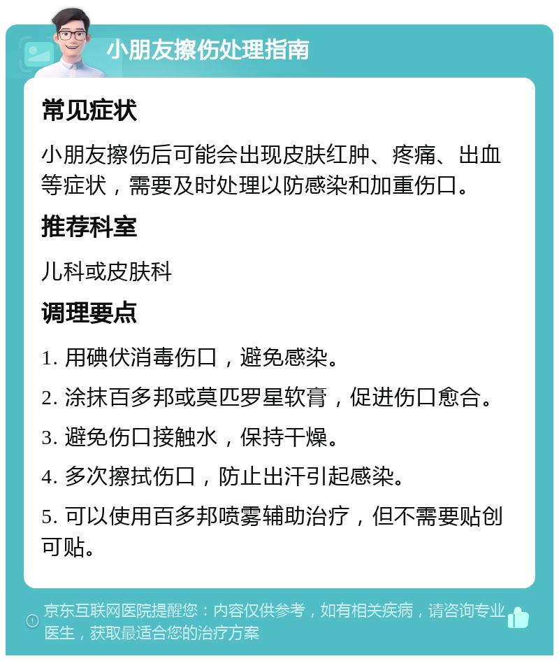 小朋友擦伤处理指南 常见症状 小朋友擦伤后可能会出现皮肤红肿、疼痛、出血等症状，需要及时处理以防感染和加重伤口。 推荐科室 儿科或皮肤科 调理要点 1. 用碘伏消毒伤口，避免感染。 2. 涂抹百多邦或莫匹罗星软膏，促进伤口愈合。 3. 避免伤口接触水，保持干燥。 4. 多次擦拭伤口，防止出汗引起感染。 5. 可以使用百多邦喷雾辅助治疗，但不需要贴创可贴。