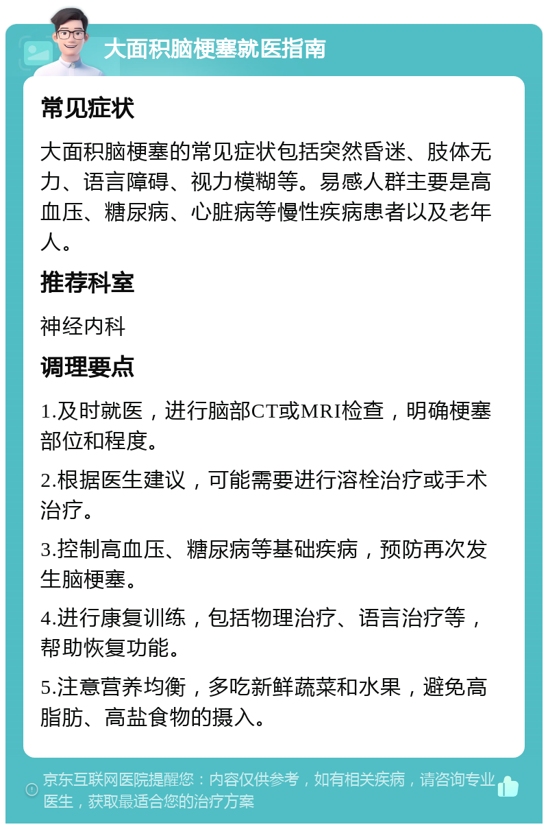 大面积脑梗塞就医指南 常见症状 大面积脑梗塞的常见症状包括突然昏迷、肢体无力、语言障碍、视力模糊等。易感人群主要是高血压、糖尿病、心脏病等慢性疾病患者以及老年人。 推荐科室 神经内科 调理要点 1.及时就医，进行脑部CT或MRI检查，明确梗塞部位和程度。 2.根据医生建议，可能需要进行溶栓治疗或手术治疗。 3.控制高血压、糖尿病等基础疾病，预防再次发生脑梗塞。 4.进行康复训练，包括物理治疗、语言治疗等，帮助恢复功能。 5.注意营养均衡，多吃新鲜蔬菜和水果，避免高脂肪、高盐食物的摄入。