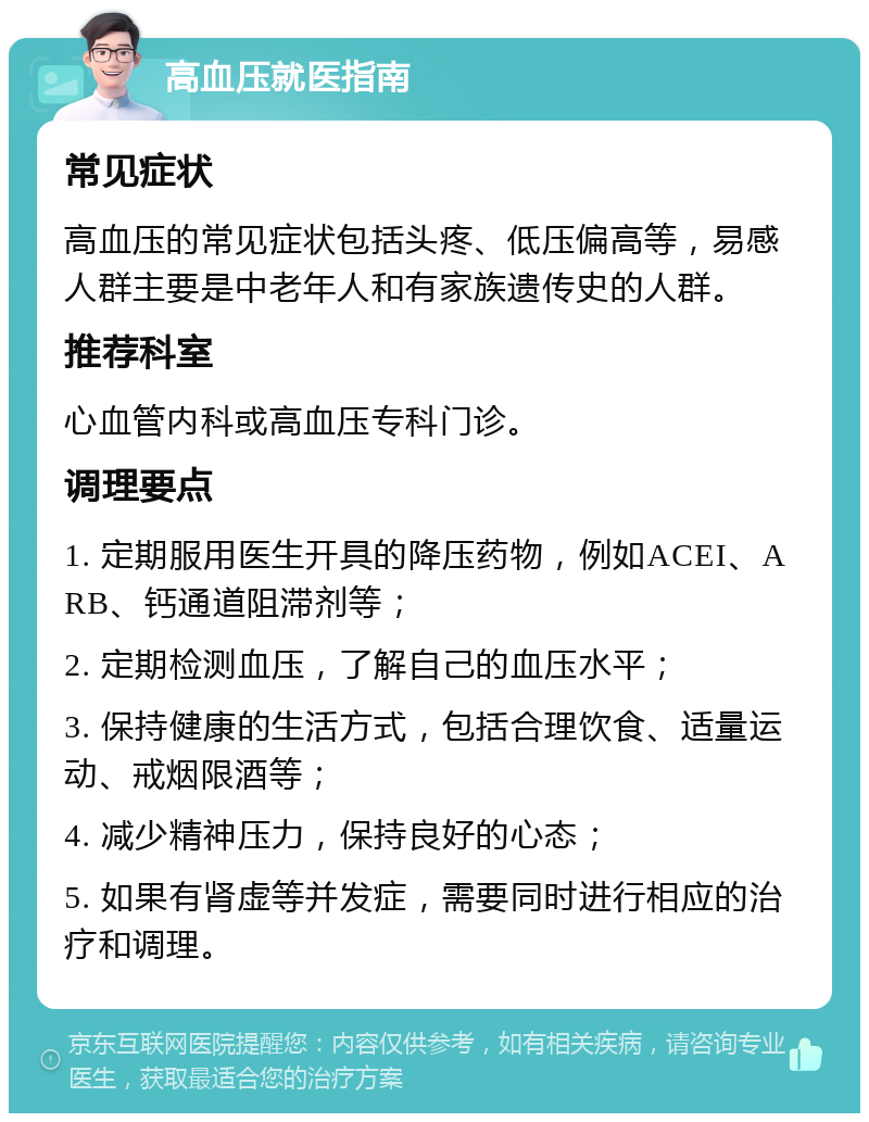 高血压就医指南 常见症状 高血压的常见症状包括头疼、低压偏高等，易感人群主要是中老年人和有家族遗传史的人群。 推荐科室 心血管内科或高血压专科门诊。 调理要点 1. 定期服用医生开具的降压药物，例如ACEI、ARB、钙通道阻滞剂等； 2. 定期检测血压，了解自己的血压水平； 3. 保持健康的生活方式，包括合理饮食、适量运动、戒烟限酒等； 4. 减少精神压力，保持良好的心态； 5. 如果有肾虚等并发症，需要同时进行相应的治疗和调理。