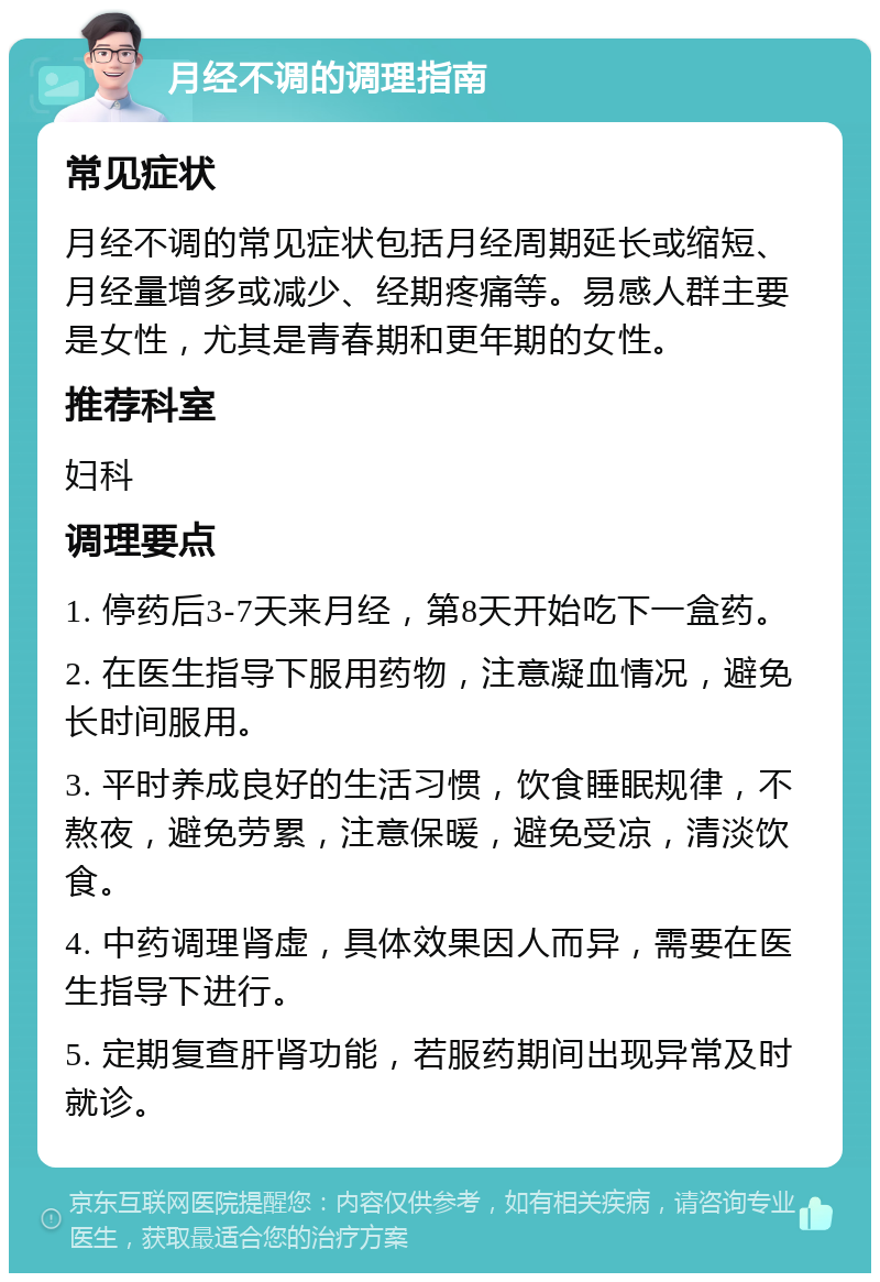 月经不调的调理指南 常见症状 月经不调的常见症状包括月经周期延长或缩短、月经量增多或减少、经期疼痛等。易感人群主要是女性，尤其是青春期和更年期的女性。 推荐科室 妇科 调理要点 1. 停药后3-7天来月经，第8天开始吃下一盒药。 2. 在医生指导下服用药物，注意凝血情况，避免长时间服用。 3. 平时养成良好的生活习惯，饮食睡眠规律，不熬夜，避免劳累，注意保暖，避免受凉，清淡饮食。 4. 中药调理肾虚，具体效果因人而异，需要在医生指导下进行。 5. 定期复查肝肾功能，若服药期间出现异常及时就诊。