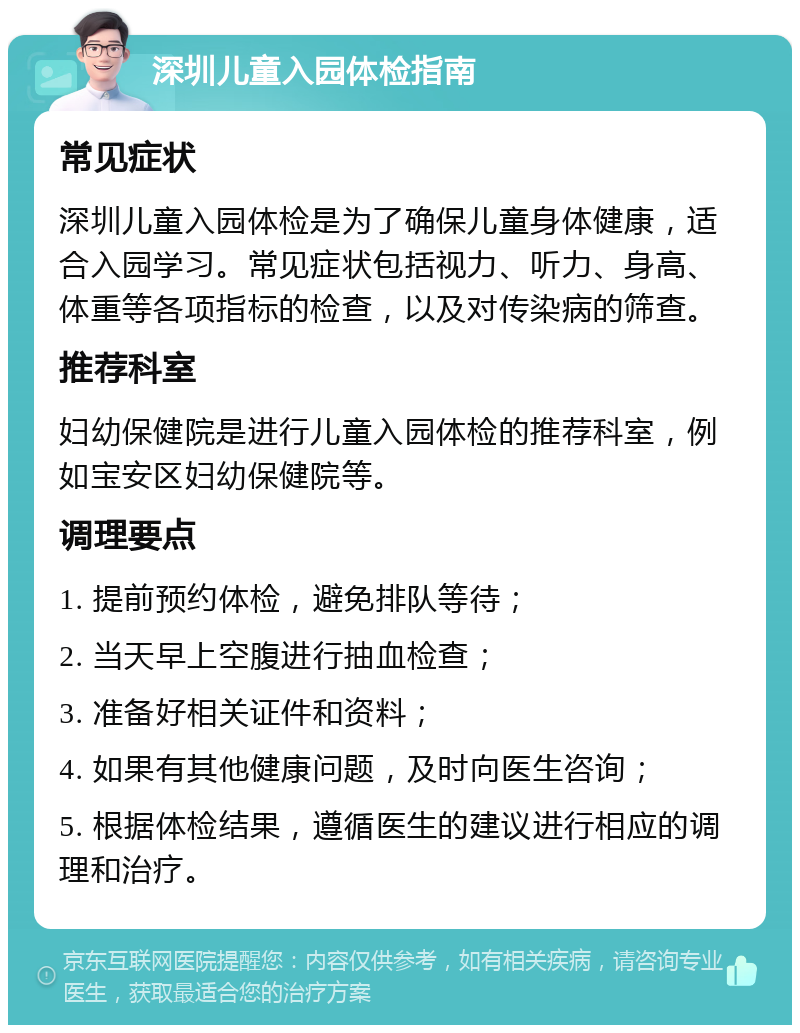 深圳儿童入园体检指南 常见症状 深圳儿童入园体检是为了确保儿童身体健康，适合入园学习。常见症状包括视力、听力、身高、体重等各项指标的检查，以及对传染病的筛查。 推荐科室 妇幼保健院是进行儿童入园体检的推荐科室，例如宝安区妇幼保健院等。 调理要点 1. 提前预约体检，避免排队等待； 2. 当天早上空腹进行抽血检查； 3. 准备好相关证件和资料； 4. 如果有其他健康问题，及时向医生咨询； 5. 根据体检结果，遵循医生的建议进行相应的调理和治疗。