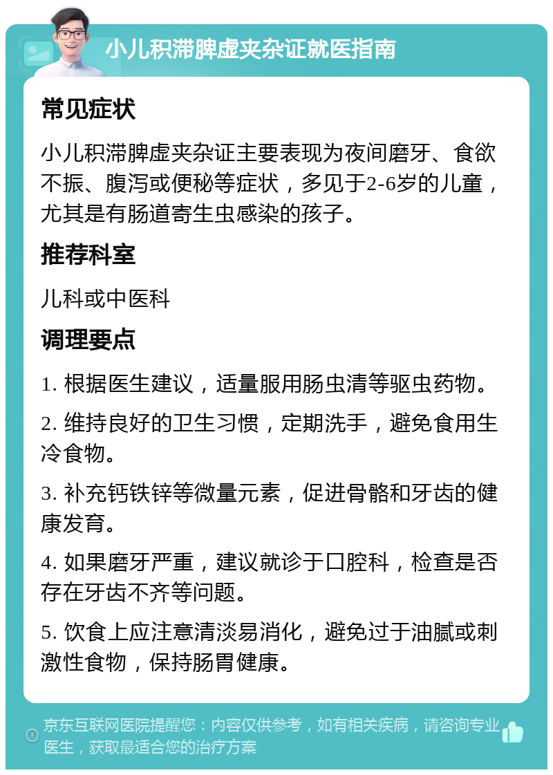 小儿积滞脾虚夹杂证就医指南 常见症状 小儿积滞脾虚夹杂证主要表现为夜间磨牙、食欲不振、腹泻或便秘等症状，多见于2-6岁的儿童，尤其是有肠道寄生虫感染的孩子。 推荐科室 儿科或中医科 调理要点 1. 根据医生建议，适量服用肠虫清等驱虫药物。 2. 维持良好的卫生习惯，定期洗手，避免食用生冷食物。 3. 补充钙铁锌等微量元素，促进骨骼和牙齿的健康发育。 4. 如果磨牙严重，建议就诊于口腔科，检查是否存在牙齿不齐等问题。 5. 饮食上应注意清淡易消化，避免过于油腻或刺激性食物，保持肠胃健康。