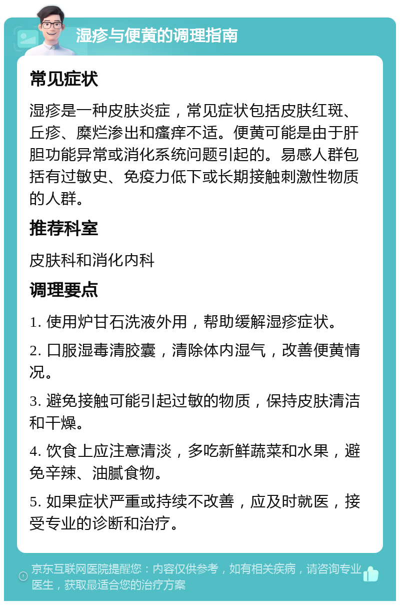 湿疹与便黄的调理指南 常见症状 湿疹是一种皮肤炎症，常见症状包括皮肤红斑、丘疹、糜烂渗出和瘙痒不适。便黄可能是由于肝胆功能异常或消化系统问题引起的。易感人群包括有过敏史、免疫力低下或长期接触刺激性物质的人群。 推荐科室 皮肤科和消化内科 调理要点 1. 使用炉甘石洗液外用，帮助缓解湿疹症状。 2. 口服湿毒清胶囊，清除体内湿气，改善便黄情况。 3. 避免接触可能引起过敏的物质，保持皮肤清洁和干燥。 4. 饮食上应注意清淡，多吃新鲜蔬菜和水果，避免辛辣、油腻食物。 5. 如果症状严重或持续不改善，应及时就医，接受专业的诊断和治疗。