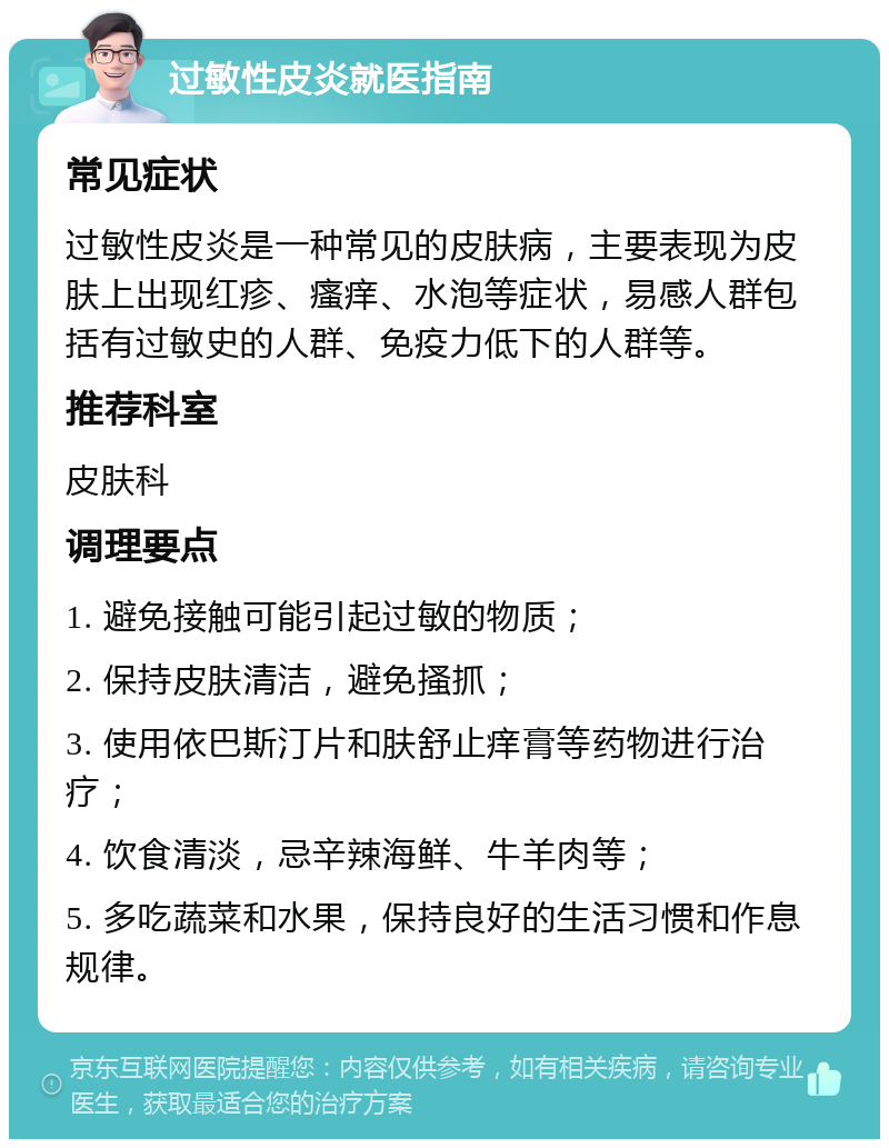 过敏性皮炎就医指南 常见症状 过敏性皮炎是一种常见的皮肤病，主要表现为皮肤上出现红疹、瘙痒、水泡等症状，易感人群包括有过敏史的人群、免疫力低下的人群等。 推荐科室 皮肤科 调理要点 1. 避免接触可能引起过敏的物质； 2. 保持皮肤清洁，避免搔抓； 3. 使用依巴斯汀片和肤舒止痒膏等药物进行治疗； 4. 饮食清淡，忌辛辣海鲜、牛羊肉等； 5. 多吃蔬菜和水果，保持良好的生活习惯和作息规律。