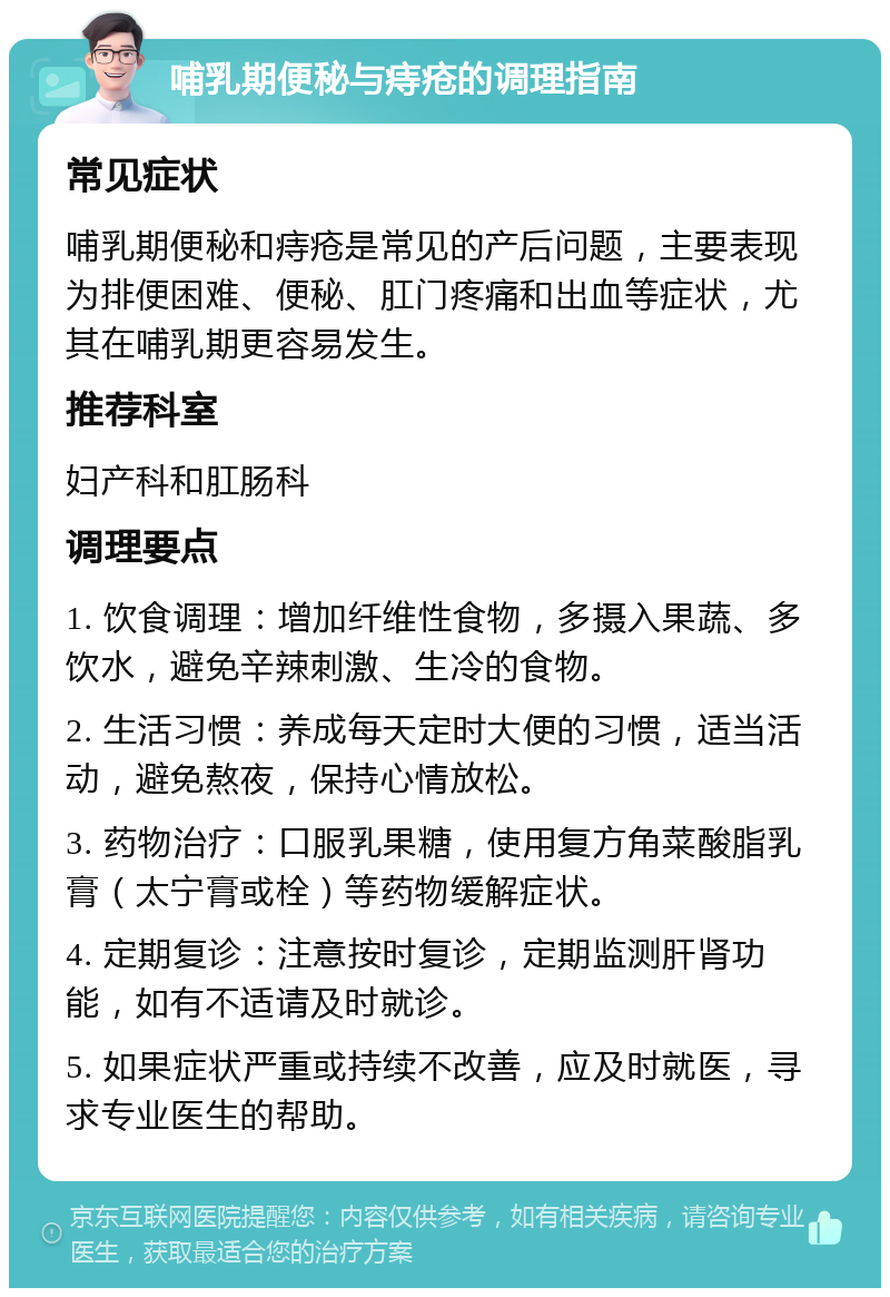 哺乳期便秘与痔疮的调理指南 常见症状 哺乳期便秘和痔疮是常见的产后问题，主要表现为排便困难、便秘、肛门疼痛和出血等症状，尤其在哺乳期更容易发生。 推荐科室 妇产科和肛肠科 调理要点 1. 饮食调理：增加纤维性食物，多摄入果蔬、多饮水，避免辛辣刺激、生冷的食物。 2. 生活习惯：养成每天定时大便的习惯，适当活动，避免熬夜，保持心情放松。 3. 药物治疗：口服乳果糖，使用复方角菜酸脂乳膏（太宁膏或栓）等药物缓解症状。 4. 定期复诊：注意按时复诊，定期监测肝肾功能，如有不适请及时就诊。 5. 如果症状严重或持续不改善，应及时就医，寻求专业医生的帮助。