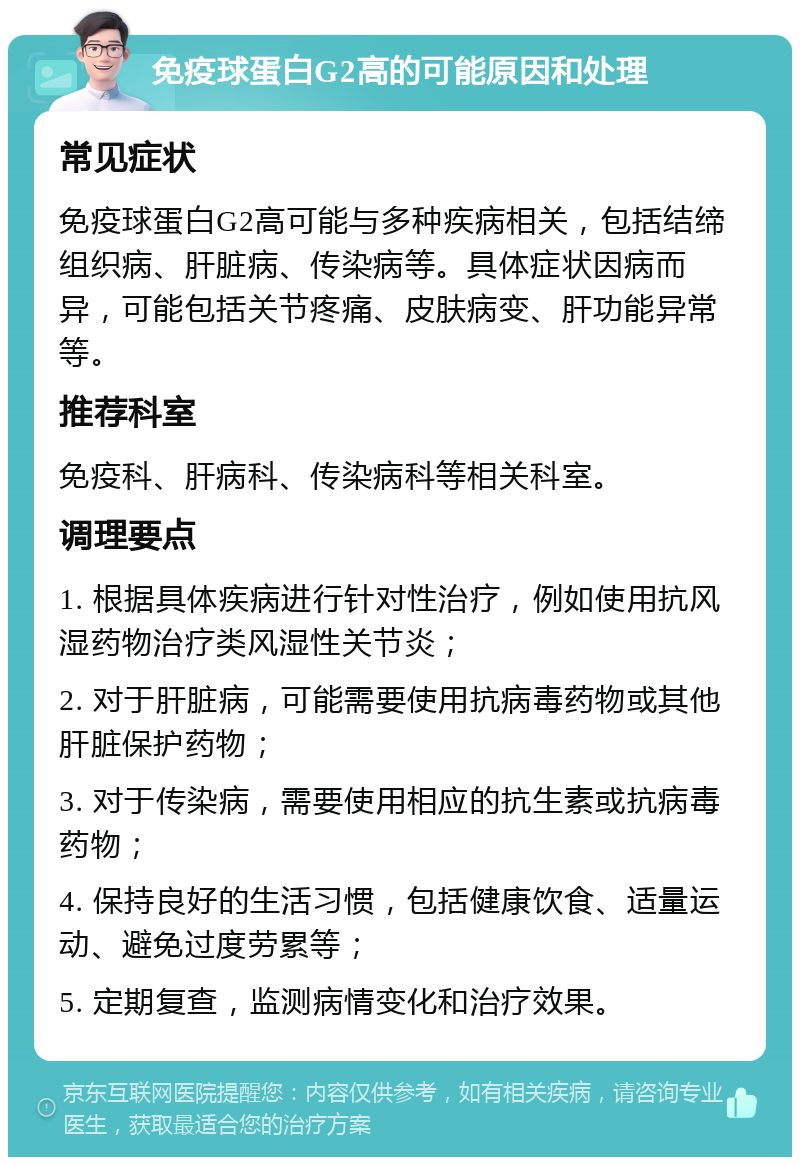 免疫球蛋白G2高的可能原因和处理 常见症状 免疫球蛋白G2高可能与多种疾病相关，包括结缔组织病、肝脏病、传染病等。具体症状因病而异，可能包括关节疼痛、皮肤病变、肝功能异常等。 推荐科室 免疫科、肝病科、传染病科等相关科室。 调理要点 1. 根据具体疾病进行针对性治疗，例如使用抗风湿药物治疗类风湿性关节炎； 2. 对于肝脏病，可能需要使用抗病毒药物或其他肝脏保护药物； 3. 对于传染病，需要使用相应的抗生素或抗病毒药物； 4. 保持良好的生活习惯，包括健康饮食、适量运动、避免过度劳累等； 5. 定期复查，监测病情变化和治疗效果。