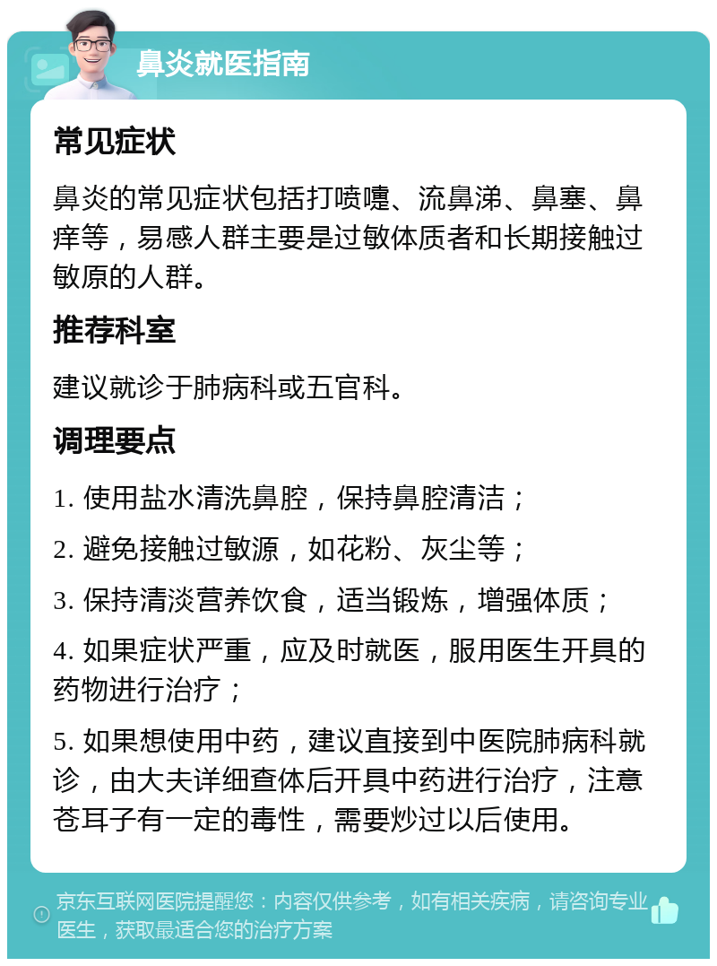 鼻炎就医指南 常见症状 鼻炎的常见症状包括打喷嚏、流鼻涕、鼻塞、鼻痒等，易感人群主要是过敏体质者和长期接触过敏原的人群。 推荐科室 建议就诊于肺病科或五官科。 调理要点 1. 使用盐水清洗鼻腔，保持鼻腔清洁； 2. 避免接触过敏源，如花粉、灰尘等； 3. 保持清淡营养饮食，适当锻炼，增强体质； 4. 如果症状严重，应及时就医，服用医生开具的药物进行治疗； 5. 如果想使用中药，建议直接到中医院肺病科就诊，由大夫详细查体后开具中药进行治疗，注意苍耳子有一定的毒性，需要炒过以后使用。