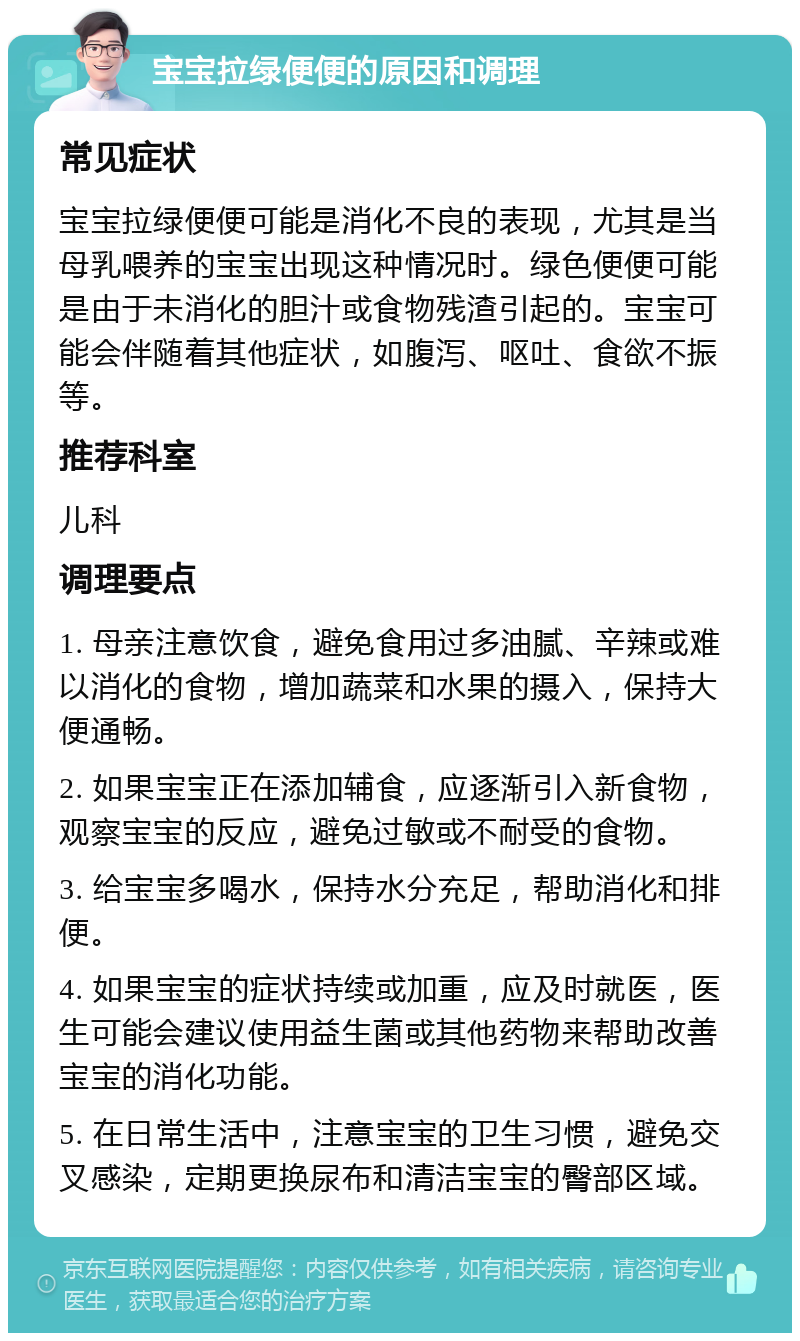 宝宝拉绿便便的原因和调理 常见症状 宝宝拉绿便便可能是消化不良的表现，尤其是当母乳喂养的宝宝出现这种情况时。绿色便便可能是由于未消化的胆汁或食物残渣引起的。宝宝可能会伴随着其他症状，如腹泻、呕吐、食欲不振等。 推荐科室 儿科 调理要点 1. 母亲注意饮食，避免食用过多油腻、辛辣或难以消化的食物，增加蔬菜和水果的摄入，保持大便通畅。 2. 如果宝宝正在添加辅食，应逐渐引入新食物，观察宝宝的反应，避免过敏或不耐受的食物。 3. 给宝宝多喝水，保持水分充足，帮助消化和排便。 4. 如果宝宝的症状持续或加重，应及时就医，医生可能会建议使用益生菌或其他药物来帮助改善宝宝的消化功能。 5. 在日常生活中，注意宝宝的卫生习惯，避免交叉感染，定期更换尿布和清洁宝宝的臀部区域。