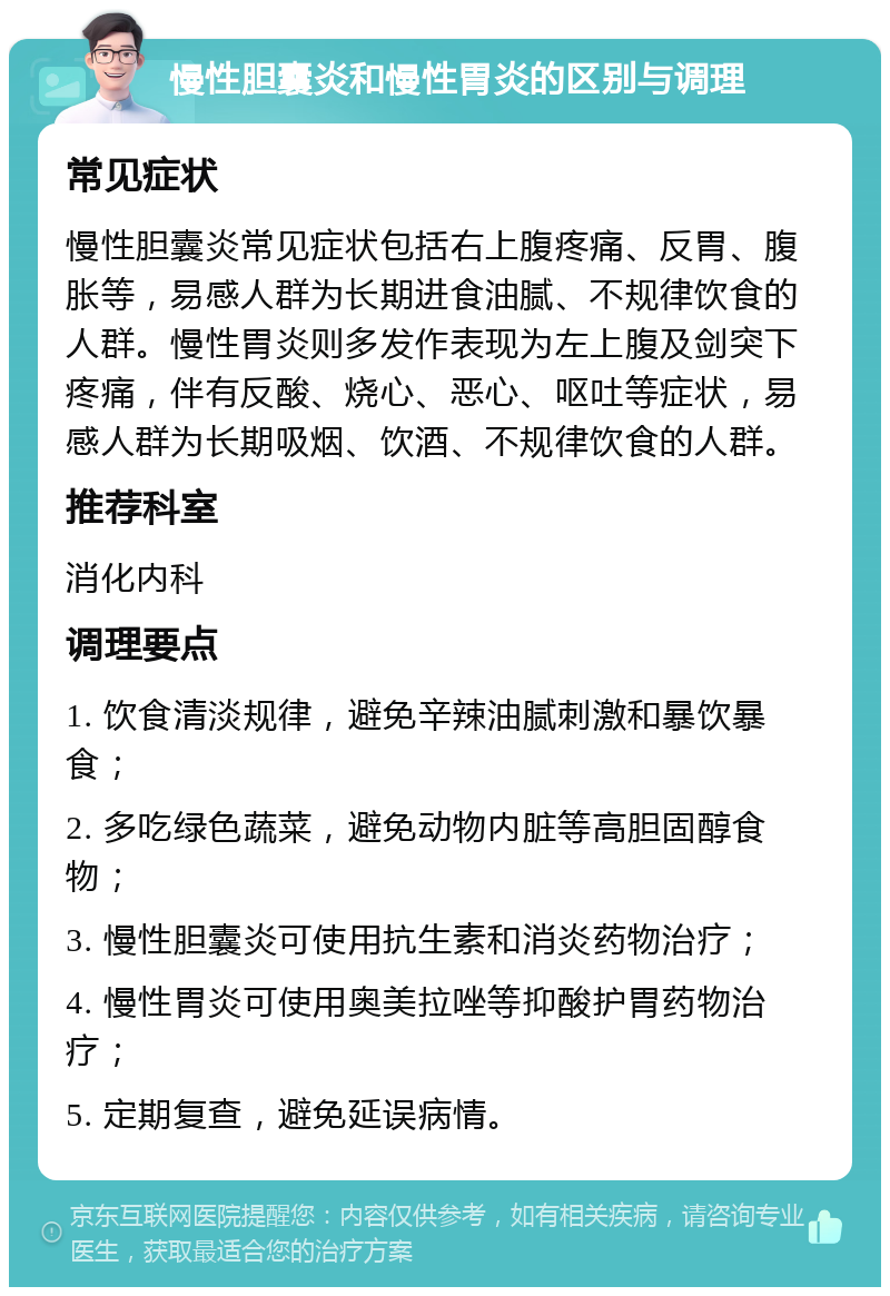 慢性胆囊炎和慢性胃炎的区别与调理 常见症状 慢性胆囊炎常见症状包括右上腹疼痛、反胃、腹胀等，易感人群为长期进食油腻、不规律饮食的人群。慢性胃炎则多发作表现为左上腹及剑突下疼痛，伴有反酸、烧心、恶心、呕吐等症状，易感人群为长期吸烟、饮酒、不规律饮食的人群。 推荐科室 消化内科 调理要点 1. 饮食清淡规律，避免辛辣油腻刺激和暴饮暴食； 2. 多吃绿色蔬菜，避免动物内脏等高胆固醇食物； 3. 慢性胆囊炎可使用抗生素和消炎药物治疗； 4. 慢性胃炎可使用奥美拉唑等抑酸护胃药物治疗； 5. 定期复查，避免延误病情。