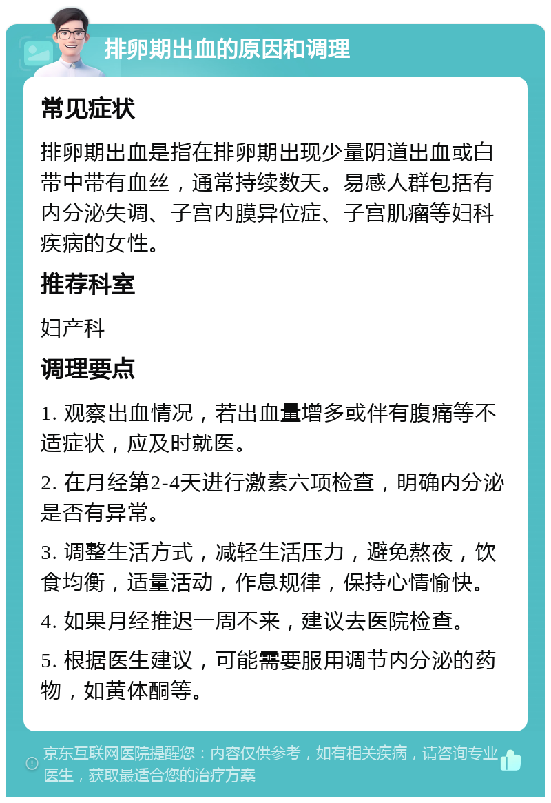 排卵期出血的原因和调理 常见症状 排卵期出血是指在排卵期出现少量阴道出血或白带中带有血丝，通常持续数天。易感人群包括有内分泌失调、子宫内膜异位症、子宫肌瘤等妇科疾病的女性。 推荐科室 妇产科 调理要点 1. 观察出血情况，若出血量增多或伴有腹痛等不适症状，应及时就医。 2. 在月经第2-4天进行激素六项检查，明确内分泌是否有异常。 3. 调整生活方式，减轻生活压力，避免熬夜，饮食均衡，适量活动，作息规律，保持心情愉快。 4. 如果月经推迟一周不来，建议去医院检查。 5. 根据医生建议，可能需要服用调节内分泌的药物，如黄体酮等。