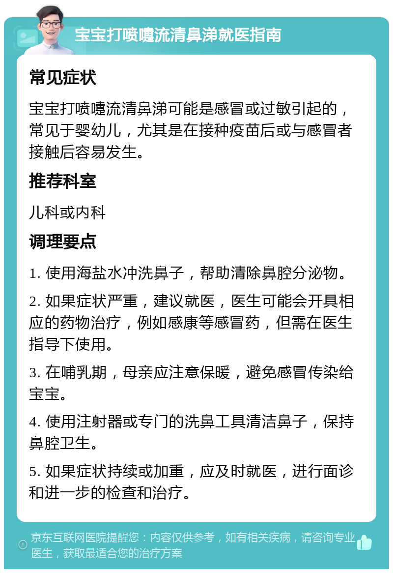 宝宝打喷嚏流清鼻涕就医指南 常见症状 宝宝打喷嚏流清鼻涕可能是感冒或过敏引起的，常见于婴幼儿，尤其是在接种疫苗后或与感冒者接触后容易发生。 推荐科室 儿科或内科 调理要点 1. 使用海盐水冲洗鼻子，帮助清除鼻腔分泌物。 2. 如果症状严重，建议就医，医生可能会开具相应的药物治疗，例如感康等感冒药，但需在医生指导下使用。 3. 在哺乳期，母亲应注意保暖，避免感冒传染给宝宝。 4. 使用注射器或专门的洗鼻工具清洁鼻子，保持鼻腔卫生。 5. 如果症状持续或加重，应及时就医，进行面诊和进一步的检查和治疗。