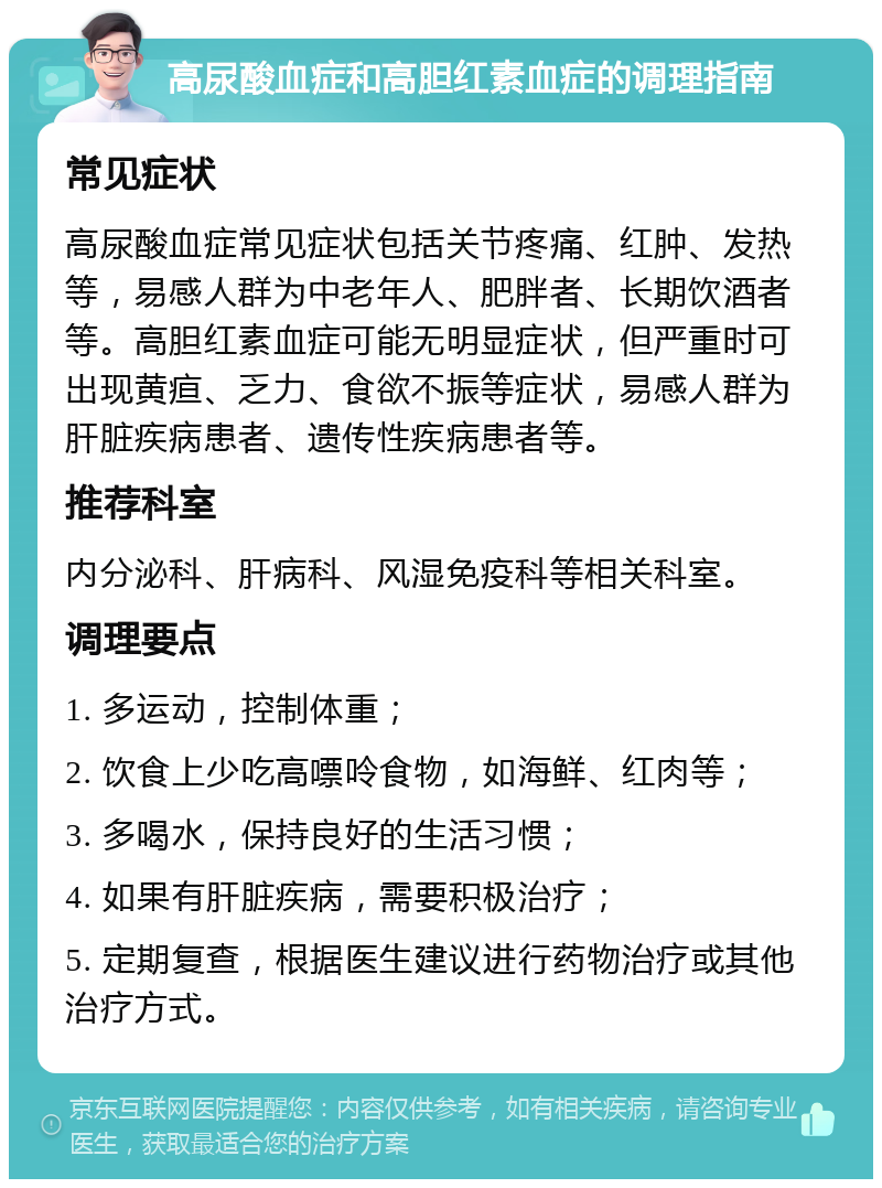 高尿酸血症和高胆红素血症的调理指南 常见症状 高尿酸血症常见症状包括关节疼痛、红肿、发热等，易感人群为中老年人、肥胖者、长期饮酒者等。高胆红素血症可能无明显症状，但严重时可出现黄疸、乏力、食欲不振等症状，易感人群为肝脏疾病患者、遗传性疾病患者等。 推荐科室 内分泌科、肝病科、风湿免疫科等相关科室。 调理要点 1. 多运动，控制体重； 2. 饮食上少吃高嘌呤食物，如海鲜、红肉等； 3. 多喝水，保持良好的生活习惯； 4. 如果有肝脏疾病，需要积极治疗； 5. 定期复查，根据医生建议进行药物治疗或其他治疗方式。