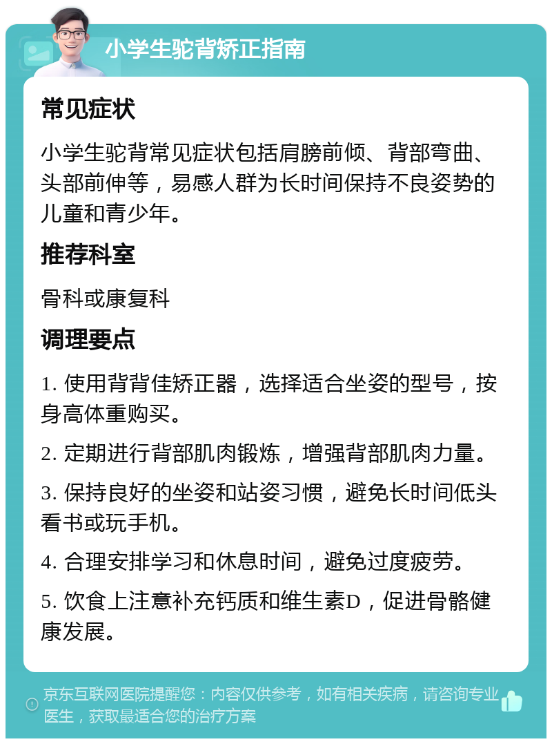 小学生驼背矫正指南 常见症状 小学生驼背常见症状包括肩膀前倾、背部弯曲、头部前伸等，易感人群为长时间保持不良姿势的儿童和青少年。 推荐科室 骨科或康复科 调理要点 1. 使用背背佳矫正器，选择适合坐姿的型号，按身高体重购买。 2. 定期进行背部肌肉锻炼，增强背部肌肉力量。 3. 保持良好的坐姿和站姿习惯，避免长时间低头看书或玩手机。 4. 合理安排学习和休息时间，避免过度疲劳。 5. 饮食上注意补充钙质和维生素D，促进骨骼健康发展。