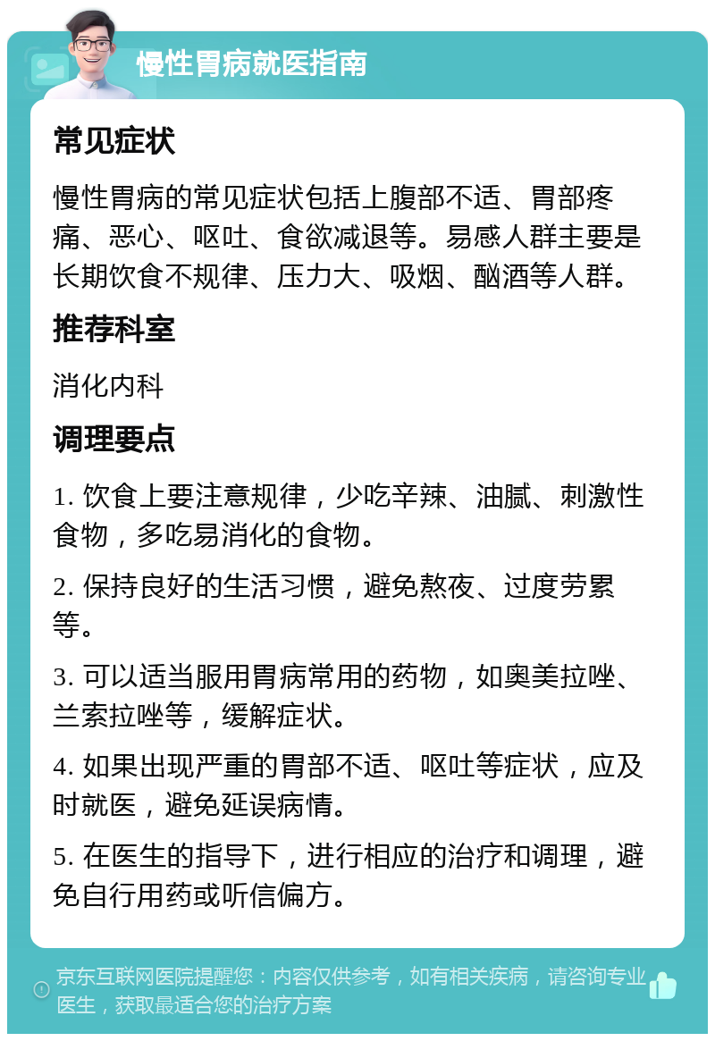 慢性胃病就医指南 常见症状 慢性胃病的常见症状包括上腹部不适、胃部疼痛、恶心、呕吐、食欲减退等。易感人群主要是长期饮食不规律、压力大、吸烟、酗酒等人群。 推荐科室 消化内科 调理要点 1. 饮食上要注意规律，少吃辛辣、油腻、刺激性食物，多吃易消化的食物。 2. 保持良好的生活习惯，避免熬夜、过度劳累等。 3. 可以适当服用胃病常用的药物，如奥美拉唑、兰索拉唑等，缓解症状。 4. 如果出现严重的胃部不适、呕吐等症状，应及时就医，避免延误病情。 5. 在医生的指导下，进行相应的治疗和调理，避免自行用药或听信偏方。