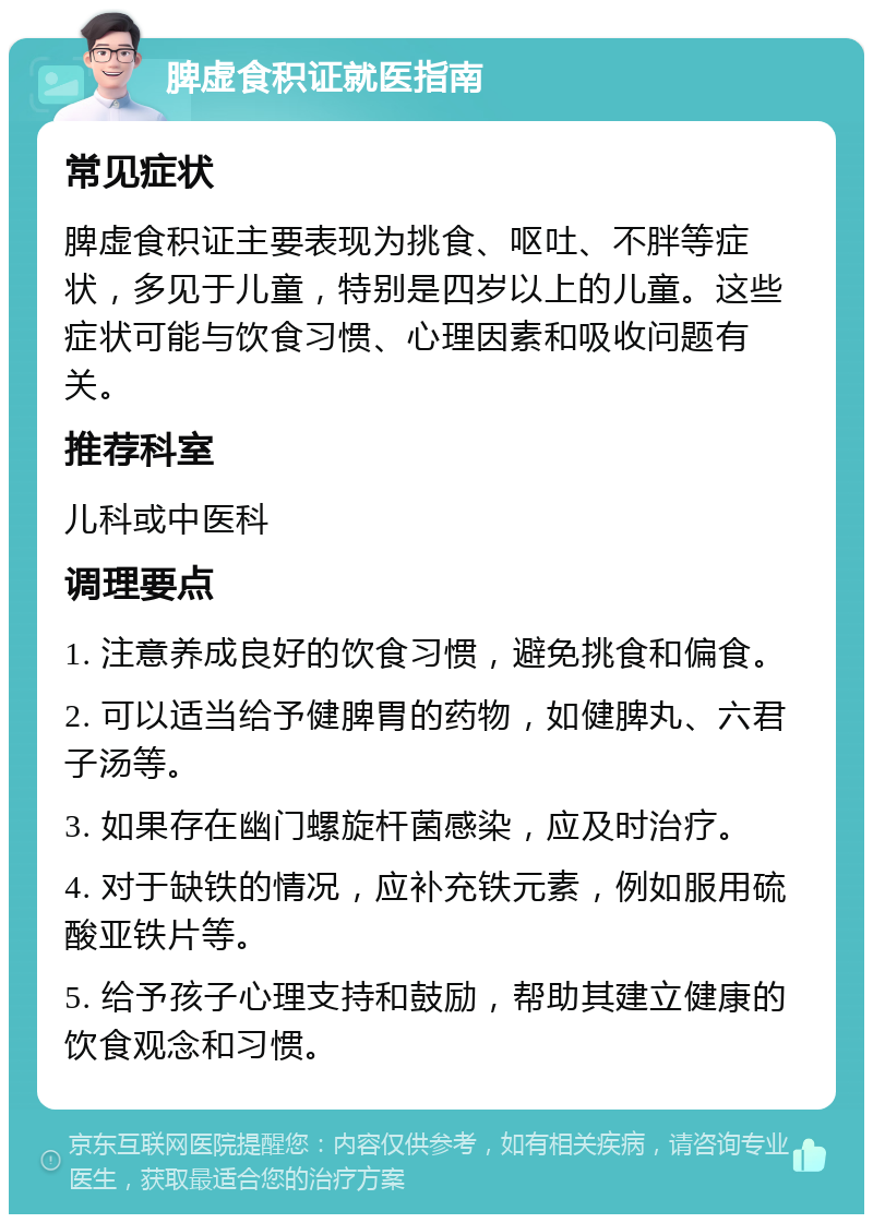 脾虚食积证就医指南 常见症状 脾虚食积证主要表现为挑食、呕吐、不胖等症状，多见于儿童，特别是四岁以上的儿童。这些症状可能与饮食习惯、心理因素和吸收问题有关。 推荐科室 儿科或中医科 调理要点 1. 注意养成良好的饮食习惯，避免挑食和偏食。 2. 可以适当给予健脾胃的药物，如健脾丸、六君子汤等。 3. 如果存在幽门螺旋杆菌感染，应及时治疗。 4. 对于缺铁的情况，应补充铁元素，例如服用硫酸亚铁片等。 5. 给予孩子心理支持和鼓励，帮助其建立健康的饮食观念和习惯。