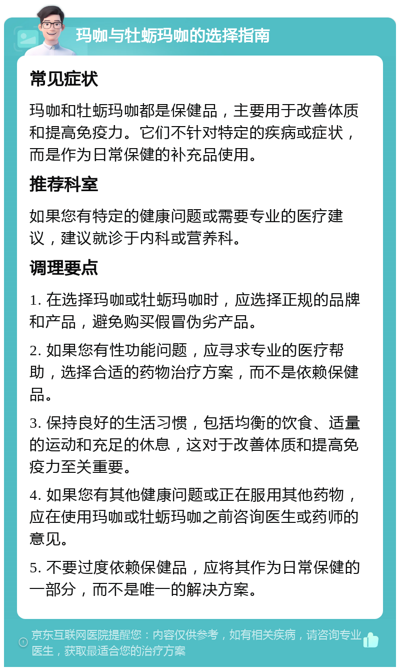 玛咖与牡蛎玛咖的选择指南 常见症状 玛咖和牡蛎玛咖都是保健品，主要用于改善体质和提高免疫力。它们不针对特定的疾病或症状，而是作为日常保健的补充品使用。 推荐科室 如果您有特定的健康问题或需要专业的医疗建议，建议就诊于内科或营养科。 调理要点 1. 在选择玛咖或牡蛎玛咖时，应选择正规的品牌和产品，避免购买假冒伪劣产品。 2. 如果您有性功能问题，应寻求专业的医疗帮助，选择合适的药物治疗方案，而不是依赖保健品。 3. 保持良好的生活习惯，包括均衡的饮食、适量的运动和充足的休息，这对于改善体质和提高免疫力至关重要。 4. 如果您有其他健康问题或正在服用其他药物，应在使用玛咖或牡蛎玛咖之前咨询医生或药师的意见。 5. 不要过度依赖保健品，应将其作为日常保健的一部分，而不是唯一的解决方案。