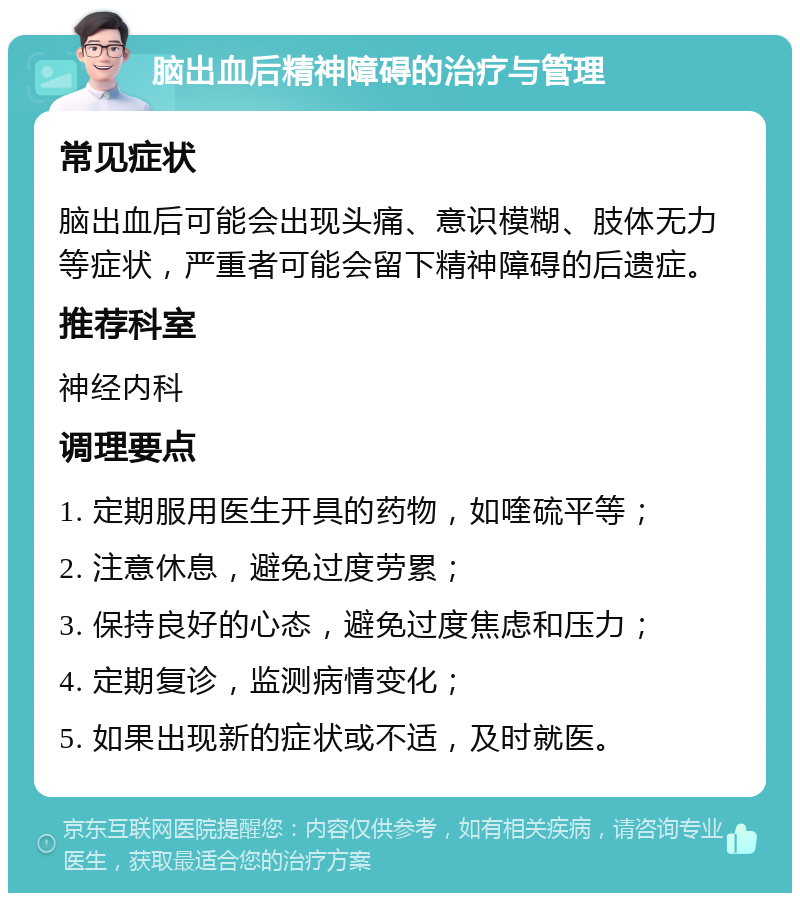 脑出血后精神障碍的治疗与管理 常见症状 脑出血后可能会出现头痛、意识模糊、肢体无力等症状，严重者可能会留下精神障碍的后遗症。 推荐科室 神经内科 调理要点 1. 定期服用医生开具的药物，如喹硫平等； 2. 注意休息，避免过度劳累； 3. 保持良好的心态，避免过度焦虑和压力； 4. 定期复诊，监测病情变化； 5. 如果出现新的症状或不适，及时就医。