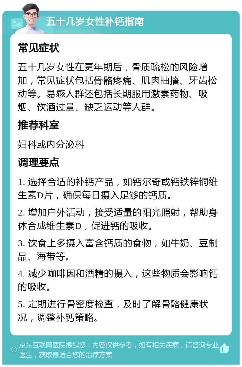 五十几岁女性补钙指南 常见症状 五十几岁女性在更年期后，骨质疏松的风险增加，常见症状包括骨骼疼痛、肌肉抽搐、牙齿松动等。易感人群还包括长期服用激素药物、吸烟、饮酒过量、缺乏运动等人群。 推荐科室 妇科或内分泌科 调理要点 1. 选择合适的补钙产品，如钙尔奇或钙铁锌铜维生素D片，确保每日摄入足够的钙质。 2. 增加户外活动，接受适量的阳光照射，帮助身体合成维生素D，促进钙的吸收。 3. 饮食上多摄入富含钙质的食物，如牛奶、豆制品、海带等。 4. 减少咖啡因和酒精的摄入，这些物质会影响钙的吸收。 5. 定期进行骨密度检查，及时了解骨骼健康状况，调整补钙策略。