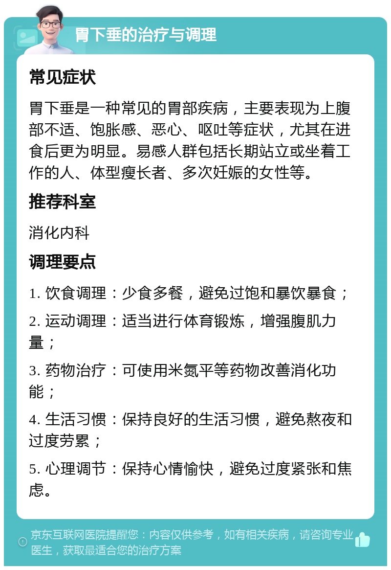 胃下垂的治疗与调理 常见症状 胃下垂是一种常见的胃部疾病，主要表现为上腹部不适、饱胀感、恶心、呕吐等症状，尤其在进食后更为明显。易感人群包括长期站立或坐着工作的人、体型瘦长者、多次妊娠的女性等。 推荐科室 消化内科 调理要点 1. 饮食调理：少食多餐，避免过饱和暴饮暴食； 2. 运动调理：适当进行体育锻炼，增强腹肌力量； 3. 药物治疗：可使用米氮平等药物改善消化功能； 4. 生活习惯：保持良好的生活习惯，避免熬夜和过度劳累； 5. 心理调节：保持心情愉快，避免过度紧张和焦虑。