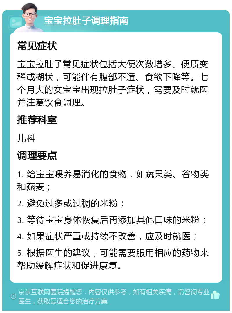 宝宝拉肚子调理指南 常见症状 宝宝拉肚子常见症状包括大便次数增多、便质变稀或糊状，可能伴有腹部不适、食欲下降等。七个月大的女宝宝出现拉肚子症状，需要及时就医并注意饮食调理。 推荐科室 儿科 调理要点 1. 给宝宝喂养易消化的食物，如蔬果类、谷物类和燕麦； 2. 避免过多或过稠的米粉； 3. 等待宝宝身体恢复后再添加其他口味的米粉； 4. 如果症状严重或持续不改善，应及时就医； 5. 根据医生的建议，可能需要服用相应的药物来帮助缓解症状和促进康复。