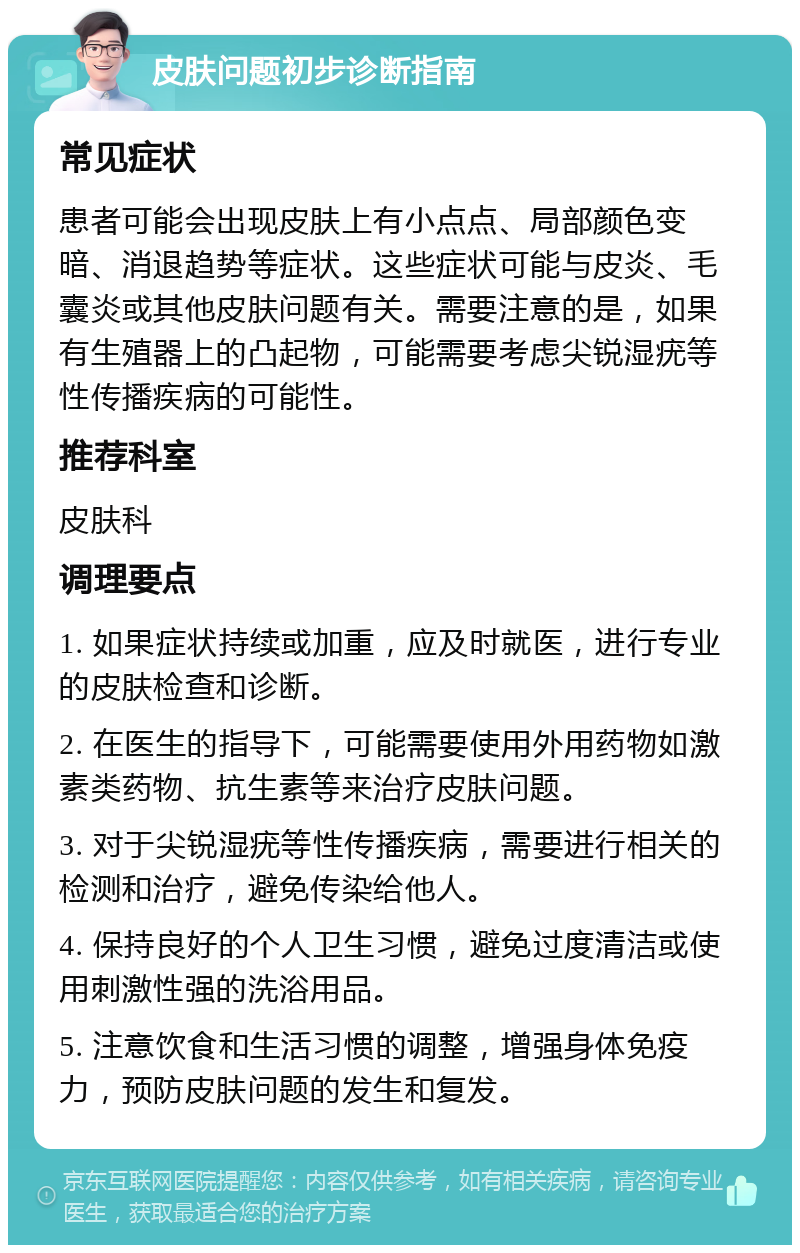 皮肤问题初步诊断指南 常见症状 患者可能会出现皮肤上有小点点、局部颜色变暗、消退趋势等症状。这些症状可能与皮炎、毛囊炎或其他皮肤问题有关。需要注意的是，如果有生殖器上的凸起物，可能需要考虑尖锐湿疣等性传播疾病的可能性。 推荐科室 皮肤科 调理要点 1. 如果症状持续或加重，应及时就医，进行专业的皮肤检查和诊断。 2. 在医生的指导下，可能需要使用外用药物如激素类药物、抗生素等来治疗皮肤问题。 3. 对于尖锐湿疣等性传播疾病，需要进行相关的检测和治疗，避免传染给他人。 4. 保持良好的个人卫生习惯，避免过度清洁或使用刺激性强的洗浴用品。 5. 注意饮食和生活习惯的调整，增强身体免疫力，预防皮肤问题的发生和复发。