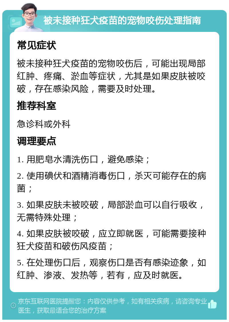 被未接种狂犬疫苗的宠物咬伤处理指南 常见症状 被未接种狂犬疫苗的宠物咬伤后，可能出现局部红肿、疼痛、淤血等症状，尤其是如果皮肤被咬破，存在感染风险，需要及时处理。 推荐科室 急诊科或外科 调理要点 1. 用肥皂水清洗伤口，避免感染； 2. 使用碘伏和酒精消毒伤口，杀灭可能存在的病菌； 3. 如果皮肤未被咬破，局部淤血可以自行吸收，无需特殊处理； 4. 如果皮肤被咬破，应立即就医，可能需要接种狂犬疫苗和破伤风疫苗； 5. 在处理伤口后，观察伤口是否有感染迹象，如红肿、渗液、发热等，若有，应及时就医。