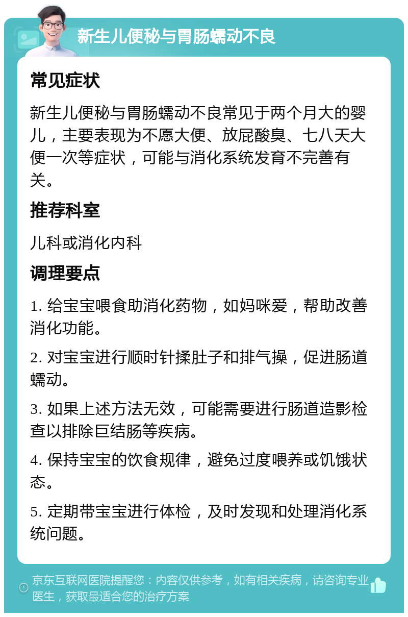 新生儿便秘与胃肠蠕动不良 常见症状 新生儿便秘与胃肠蠕动不良常见于两个月大的婴儿，主要表现为不愿大便、放屁酸臭、七八天大便一次等症状，可能与消化系统发育不完善有关。 推荐科室 儿科或消化内科 调理要点 1. 给宝宝喂食助消化药物，如妈咪爱，帮助改善消化功能。 2. 对宝宝进行顺时针揉肚子和排气操，促进肠道蠕动。 3. 如果上述方法无效，可能需要进行肠道造影检查以排除巨结肠等疾病。 4. 保持宝宝的饮食规律，避免过度喂养或饥饿状态。 5. 定期带宝宝进行体检，及时发现和处理消化系统问题。