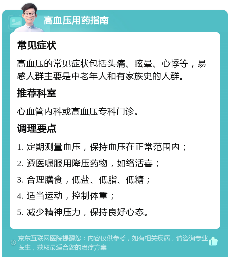 高血压用药指南 常见症状 高血压的常见症状包括头痛、眩晕、心悸等，易感人群主要是中老年人和有家族史的人群。 推荐科室 心血管内科或高血压专科门诊。 调理要点 1. 定期测量血压，保持血压在正常范围内； 2. 遵医嘱服用降压药物，如络活喜； 3. 合理膳食，低盐、低脂、低糖； 4. 适当运动，控制体重； 5. 减少精神压力，保持良好心态。