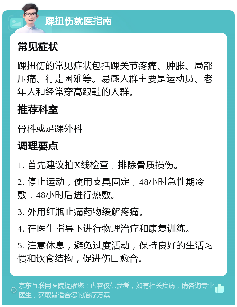 踝扭伤就医指南 常见症状 踝扭伤的常见症状包括踝关节疼痛、肿胀、局部压痛、行走困难等。易感人群主要是运动员、老年人和经常穿高跟鞋的人群。 推荐科室 骨科或足踝外科 调理要点 1. 首先建议拍X线检查，排除骨质损伤。 2. 停止运动，使用支具固定，48小时急性期冷敷，48小时后进行热敷。 3. 外用红瓶止痛药物缓解疼痛。 4. 在医生指导下进行物理治疗和康复训练。 5. 注意休息，避免过度活动，保持良好的生活习惯和饮食结构，促进伤口愈合。