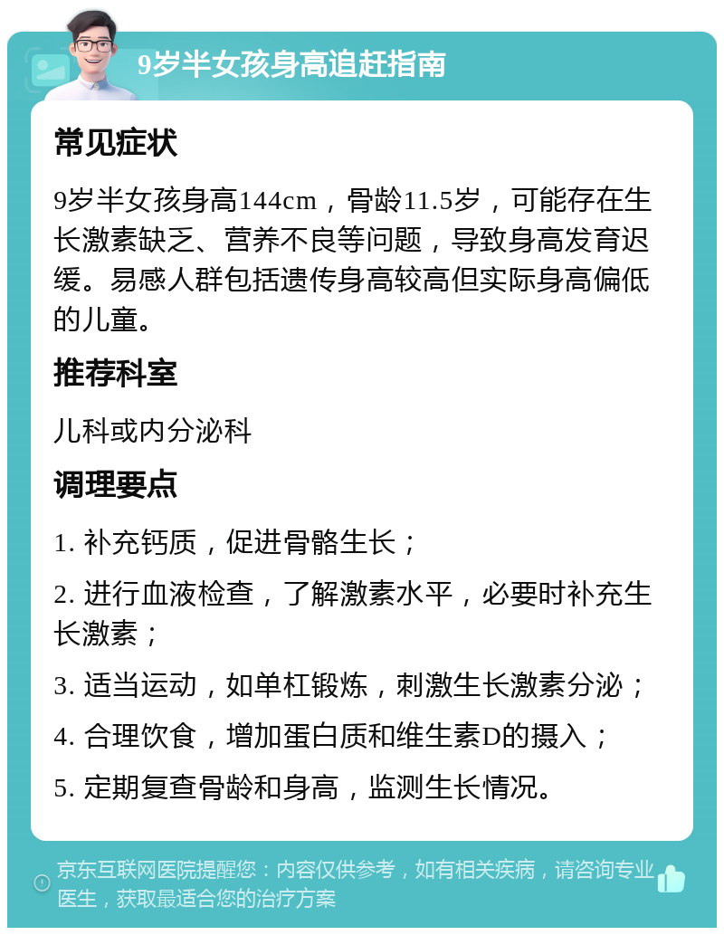 9岁半女孩身高追赶指南 常见症状 9岁半女孩身高144cm，骨龄11.5岁，可能存在生长激素缺乏、营养不良等问题，导致身高发育迟缓。易感人群包括遗传身高较高但实际身高偏低的儿童。 推荐科室 儿科或内分泌科 调理要点 1. 补充钙质，促进骨骼生长； 2. 进行血液检查，了解激素水平，必要时补充生长激素； 3. 适当运动，如单杠锻炼，刺激生长激素分泌； 4. 合理饮食，增加蛋白质和维生素D的摄入； 5. 定期复查骨龄和身高，监测生长情况。