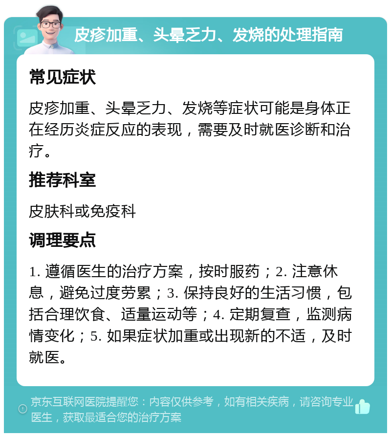 皮疹加重、头晕乏力、发烧的处理指南 常见症状 皮疹加重、头晕乏力、发烧等症状可能是身体正在经历炎症反应的表现，需要及时就医诊断和治疗。 推荐科室 皮肤科或免疫科 调理要点 1. 遵循医生的治疗方案，按时服药；2. 注意休息，避免过度劳累；3. 保持良好的生活习惯，包括合理饮食、适量运动等；4. 定期复查，监测病情变化；5. 如果症状加重或出现新的不适，及时就医。