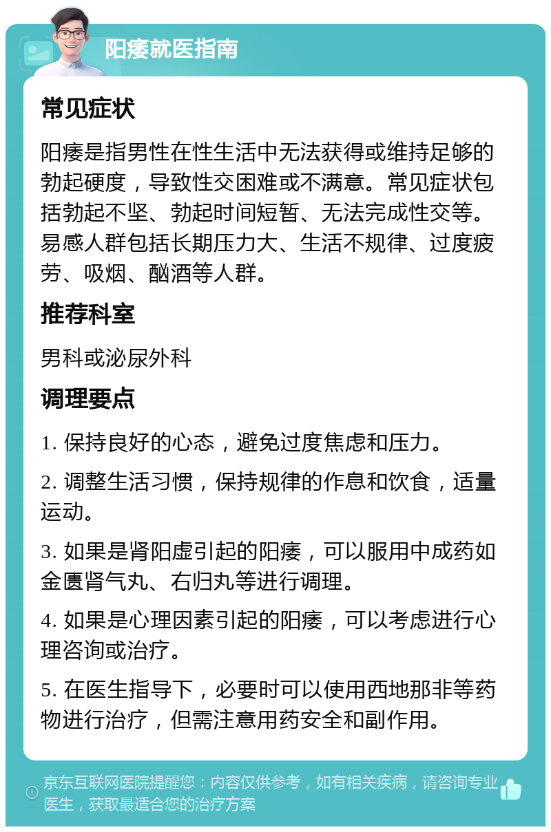 阳痿就医指南 常见症状 阳痿是指男性在性生活中无法获得或维持足够的勃起硬度，导致性交困难或不满意。常见症状包括勃起不坚、勃起时间短暂、无法完成性交等。易感人群包括长期压力大、生活不规律、过度疲劳、吸烟、酗酒等人群。 推荐科室 男科或泌尿外科 调理要点 1. 保持良好的心态，避免过度焦虑和压力。 2. 调整生活习惯，保持规律的作息和饮食，适量运动。 3. 如果是肾阳虚引起的阳痿，可以服用中成药如金匮肾气丸、右归丸等进行调理。 4. 如果是心理因素引起的阳痿，可以考虑进行心理咨询或治疗。 5. 在医生指导下，必要时可以使用西地那非等药物进行治疗，但需注意用药安全和副作用。