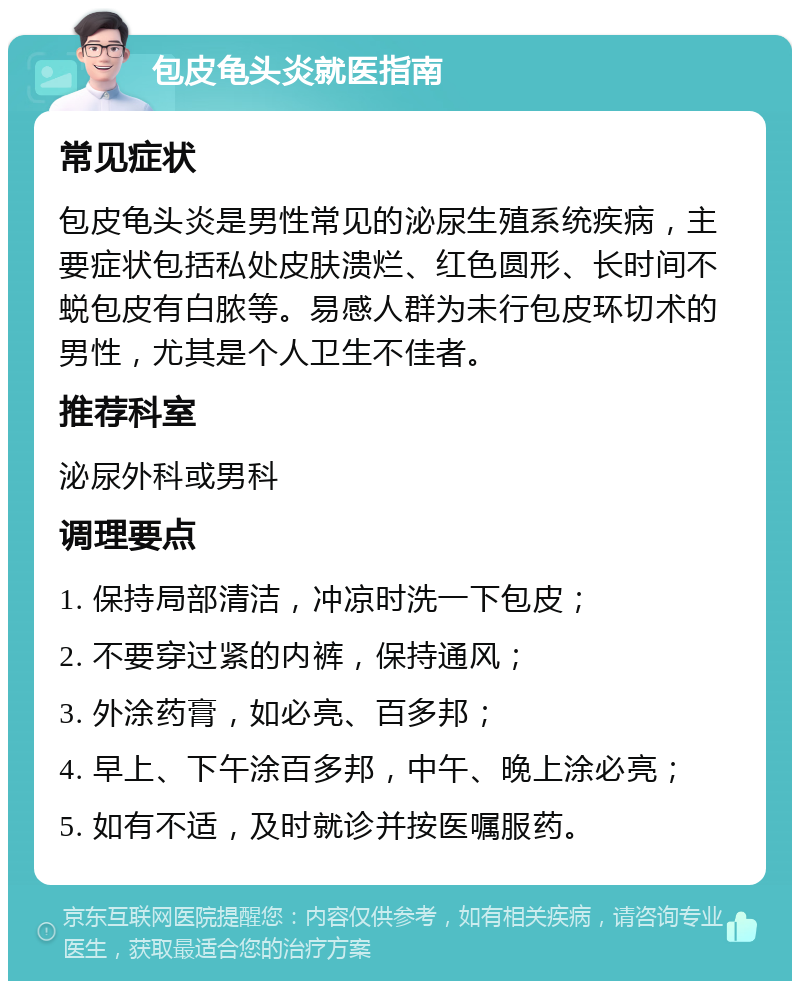 包皮龟头炎就医指南 常见症状 包皮龟头炎是男性常见的泌尿生殖系统疾病，主要症状包括私处皮肤溃烂、红色圆形、长时间不蜕包皮有白脓等。易感人群为未行包皮环切术的男性，尤其是个人卫生不佳者。 推荐科室 泌尿外科或男科 调理要点 1. 保持局部清洁，冲凉时洗一下包皮； 2. 不要穿过紧的内裤，保持通风； 3. 外涂药膏，如必亮、百多邦； 4. 早上、下午涂百多邦，中午、晚上涂必亮； 5. 如有不适，及时就诊并按医嘱服药。