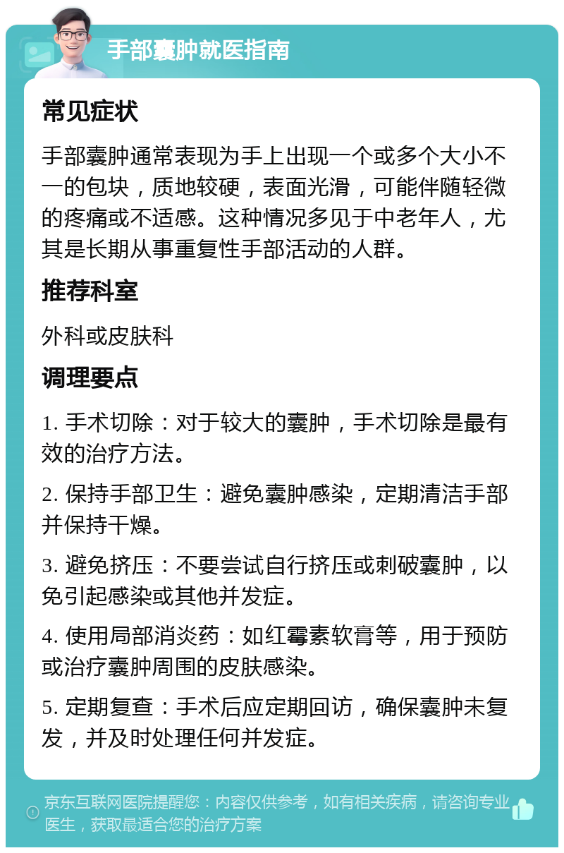 手部囊肿就医指南 常见症状 手部囊肿通常表现为手上出现一个或多个大小不一的包块，质地较硬，表面光滑，可能伴随轻微的疼痛或不适感。这种情况多见于中老年人，尤其是长期从事重复性手部活动的人群。 推荐科室 外科或皮肤科 调理要点 1. 手术切除：对于较大的囊肿，手术切除是最有效的治疗方法。 2. 保持手部卫生：避免囊肿感染，定期清洁手部并保持干燥。 3. 避免挤压：不要尝试自行挤压或刺破囊肿，以免引起感染或其他并发症。 4. 使用局部消炎药：如红霉素软膏等，用于预防或治疗囊肿周围的皮肤感染。 5. 定期复查：手术后应定期回访，确保囊肿未复发，并及时处理任何并发症。