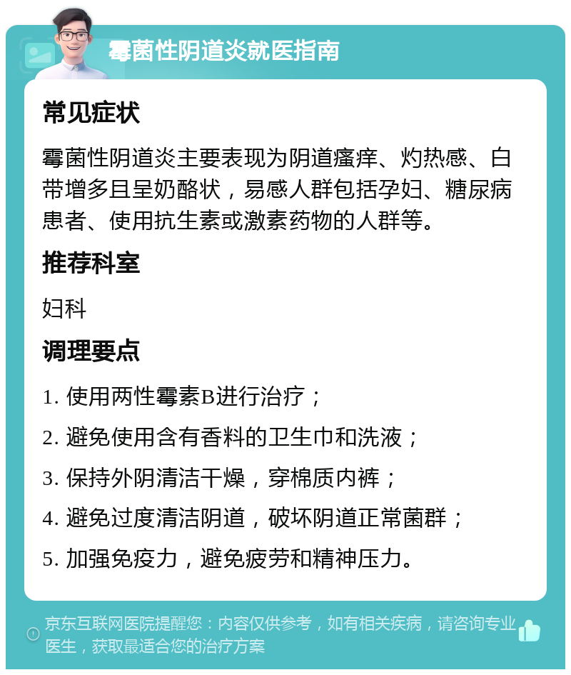 霉菌性阴道炎就医指南 常见症状 霉菌性阴道炎主要表现为阴道瘙痒、灼热感、白带增多且呈奶酪状，易感人群包括孕妇、糖尿病患者、使用抗生素或激素药物的人群等。 推荐科室 妇科 调理要点 1. 使用两性霉素B进行治疗； 2. 避免使用含有香料的卫生巾和洗液； 3. 保持外阴清洁干燥，穿棉质内裤； 4. 避免过度清洁阴道，破坏阴道正常菌群； 5. 加强免疫力，避免疲劳和精神压力。