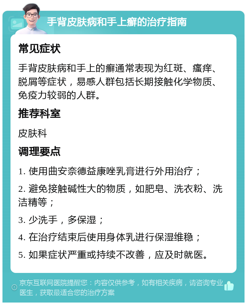 手背皮肤病和手上癣的治疗指南 常见症状 手背皮肤病和手上的癣通常表现为红斑、瘙痒、脱屑等症状，易感人群包括长期接触化学物质、免疫力较弱的人群。 推荐科室 皮肤科 调理要点 1. 使用曲安奈德益康唑乳膏进行外用治疗； 2. 避免接触碱性大的物质，如肥皂、洗衣粉、洗洁精等； 3. 少洗手，多保湿； 4. 在治疗结束后使用身体乳进行保湿维稳； 5. 如果症状严重或持续不改善，应及时就医。