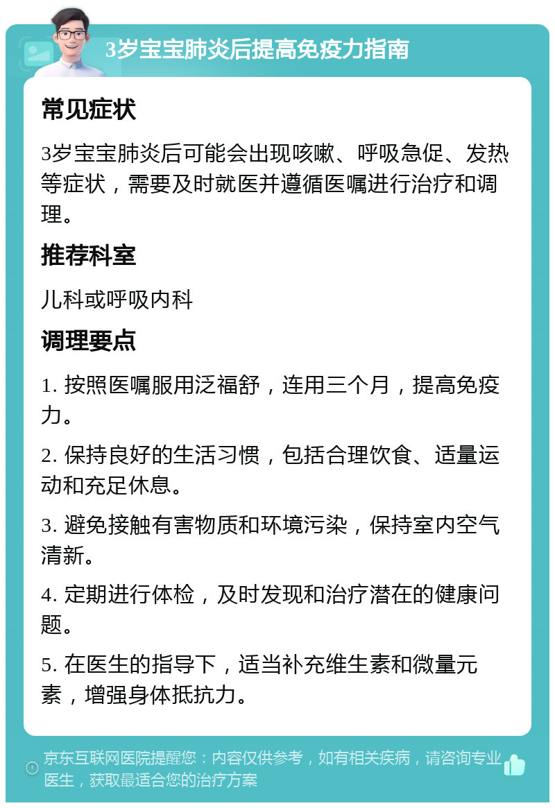 3岁宝宝肺炎后提高免疫力指南 常见症状 3岁宝宝肺炎后可能会出现咳嗽、呼吸急促、发热等症状，需要及时就医并遵循医嘱进行治疗和调理。 推荐科室 儿科或呼吸内科 调理要点 1. 按照医嘱服用泛福舒，连用三个月，提高免疫力。 2. 保持良好的生活习惯，包括合理饮食、适量运动和充足休息。 3. 避免接触有害物质和环境污染，保持室内空气清新。 4. 定期进行体检，及时发现和治疗潜在的健康问题。 5. 在医生的指导下，适当补充维生素和微量元素，增强身体抵抗力。