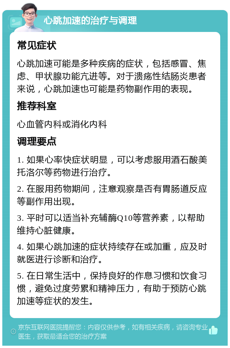 心跳加速的治疗与调理 常见症状 心跳加速可能是多种疾病的症状，包括感冒、焦虑、甲状腺功能亢进等。对于溃疡性结肠炎患者来说，心跳加速也可能是药物副作用的表现。 推荐科室 心血管内科或消化内科 调理要点 1. 如果心率快症状明显，可以考虑服用酒石酸美托洛尔等药物进行治疗。 2. 在服用药物期间，注意观察是否有胃肠道反应等副作用出现。 3. 平时可以适当补充辅酶Q10等营养素，以帮助维持心脏健康。 4. 如果心跳加速的症状持续存在或加重，应及时就医进行诊断和治疗。 5. 在日常生活中，保持良好的作息习惯和饮食习惯，避免过度劳累和精神压力，有助于预防心跳加速等症状的发生。