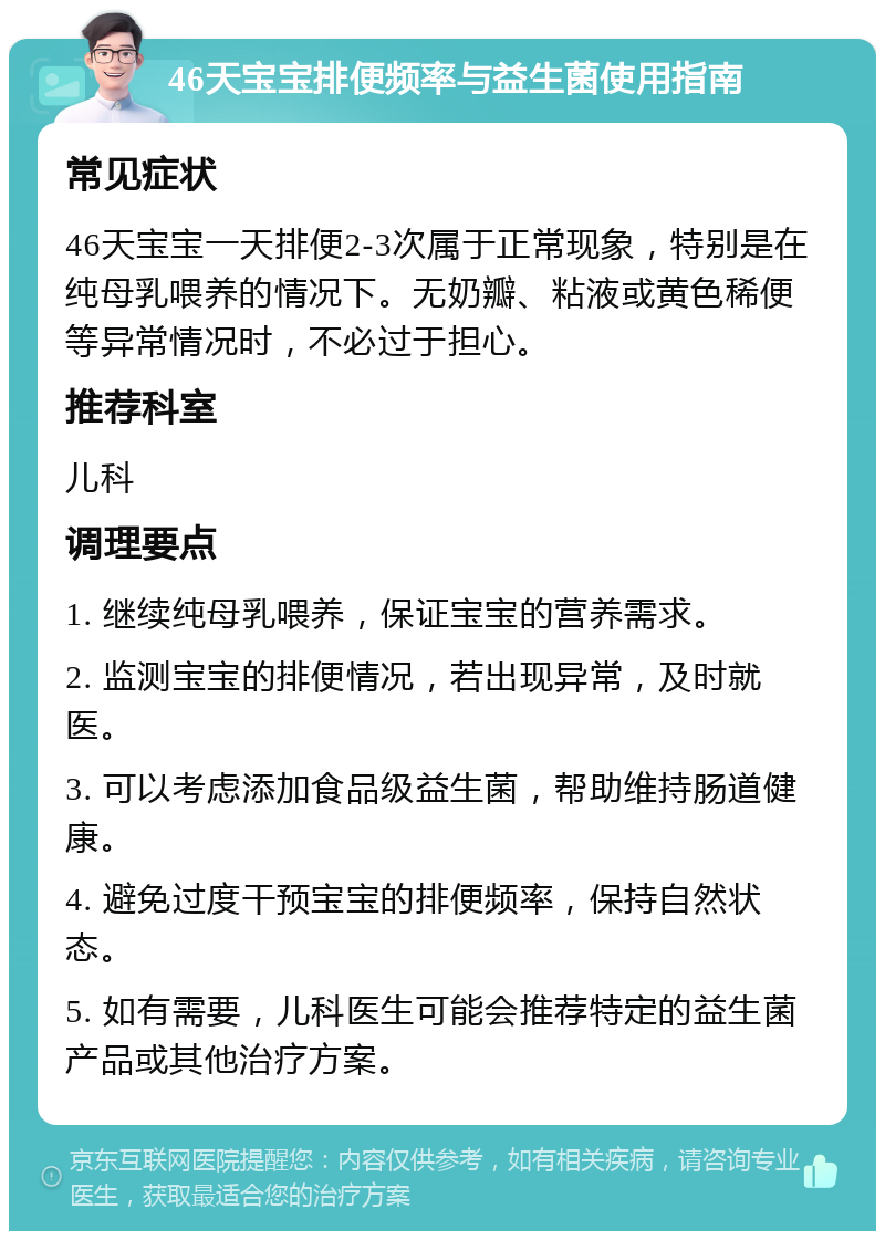 46天宝宝排便频率与益生菌使用指南 常见症状 46天宝宝一天排便2-3次属于正常现象，特别是在纯母乳喂养的情况下。无奶瓣、粘液或黄色稀便等异常情况时，不必过于担心。 推荐科室 儿科 调理要点 1. 继续纯母乳喂养，保证宝宝的营养需求。 2. 监测宝宝的排便情况，若出现异常，及时就医。 3. 可以考虑添加食品级益生菌，帮助维持肠道健康。 4. 避免过度干预宝宝的排便频率，保持自然状态。 5. 如有需要，儿科医生可能会推荐特定的益生菌产品或其他治疗方案。