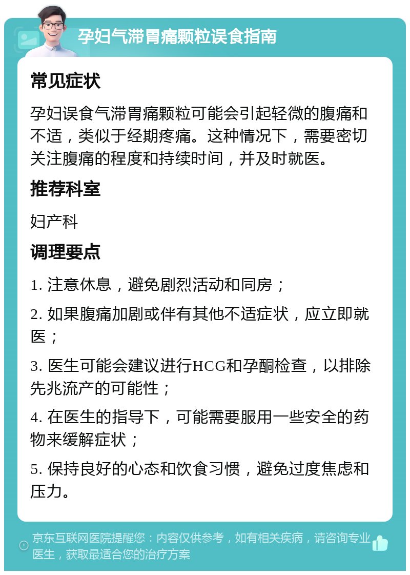 孕妇气滞胃痛颗粒误食指南 常见症状 孕妇误食气滞胃痛颗粒可能会引起轻微的腹痛和不适，类似于经期疼痛。这种情况下，需要密切关注腹痛的程度和持续时间，并及时就医。 推荐科室 妇产科 调理要点 1. 注意休息，避免剧烈活动和同房； 2. 如果腹痛加剧或伴有其他不适症状，应立即就医； 3. 医生可能会建议进行HCG和孕酮检查，以排除先兆流产的可能性； 4. 在医生的指导下，可能需要服用一些安全的药物来缓解症状； 5. 保持良好的心态和饮食习惯，避免过度焦虑和压力。