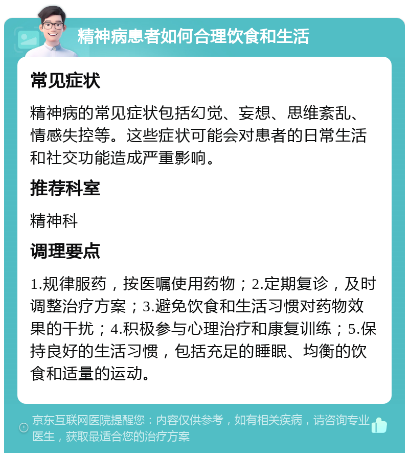 精神病患者如何合理饮食和生活 常见症状 精神病的常见症状包括幻觉、妄想、思维紊乱、情感失控等。这些症状可能会对患者的日常生活和社交功能造成严重影响。 推荐科室 精神科 调理要点 1.规律服药，按医嘱使用药物；2.定期复诊，及时调整治疗方案；3.避免饮食和生活习惯对药物效果的干扰；4.积极参与心理治疗和康复训练；5.保持良好的生活习惯，包括充足的睡眠、均衡的饮食和适量的运动。