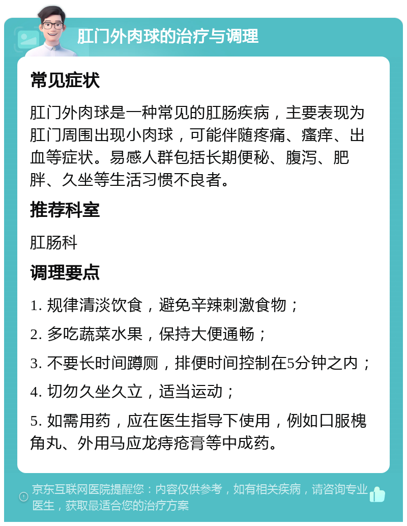 肛门外肉球的治疗与调理 常见症状 肛门外肉球是一种常见的肛肠疾病，主要表现为肛门周围出现小肉球，可能伴随疼痛、瘙痒、出血等症状。易感人群包括长期便秘、腹泻、肥胖、久坐等生活习惯不良者。 推荐科室 肛肠科 调理要点 1. 规律清淡饮食，避免辛辣刺激食物； 2. 多吃蔬菜水果，保持大便通畅； 3. 不要长时间蹲厕，排便时间控制在5分钟之内； 4. 切勿久坐久立，适当运动； 5. 如需用药，应在医生指导下使用，例如口服槐角丸、外用马应龙痔疮膏等中成药。