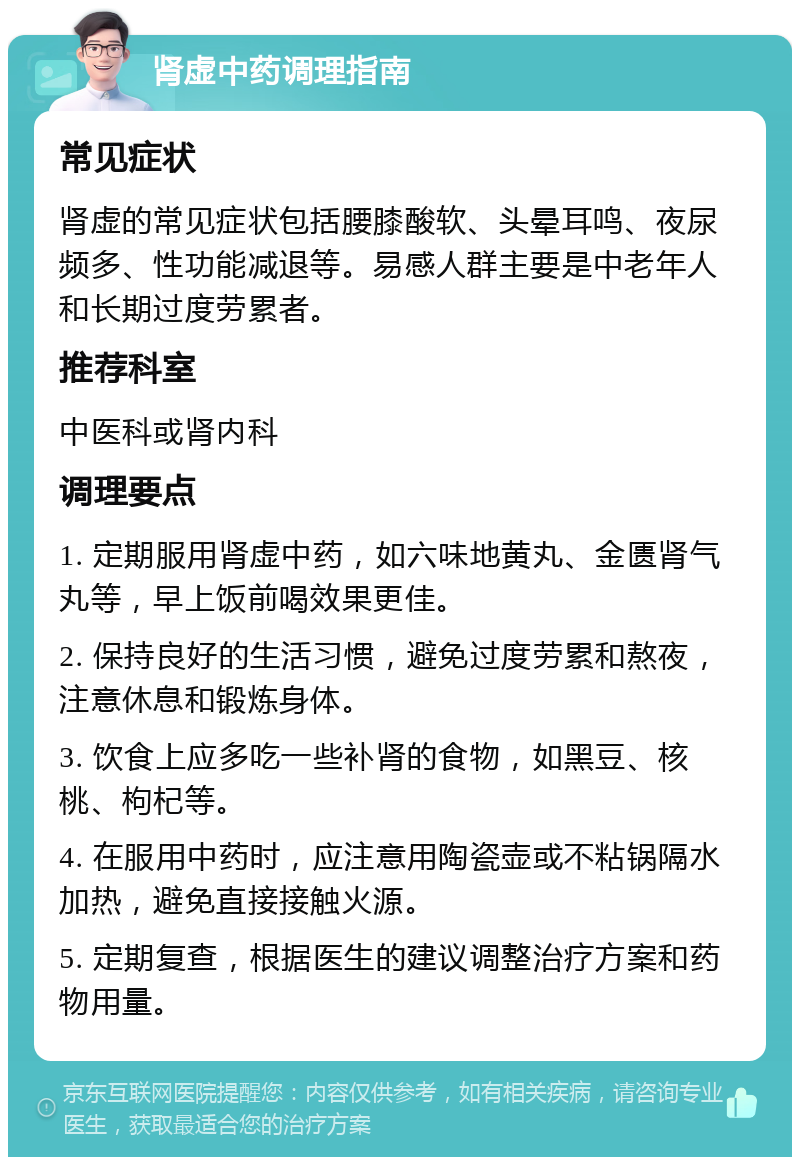 肾虚中药调理指南 常见症状 肾虚的常见症状包括腰膝酸软、头晕耳鸣、夜尿频多、性功能减退等。易感人群主要是中老年人和长期过度劳累者。 推荐科室 中医科或肾内科 调理要点 1. 定期服用肾虚中药，如六味地黄丸、金匮肾气丸等，早上饭前喝效果更佳。 2. 保持良好的生活习惯，避免过度劳累和熬夜，注意休息和锻炼身体。 3. 饮食上应多吃一些补肾的食物，如黑豆、核桃、枸杞等。 4. 在服用中药时，应注意用陶瓷壶或不粘锅隔水加热，避免直接接触火源。 5. 定期复查，根据医生的建议调整治疗方案和药物用量。