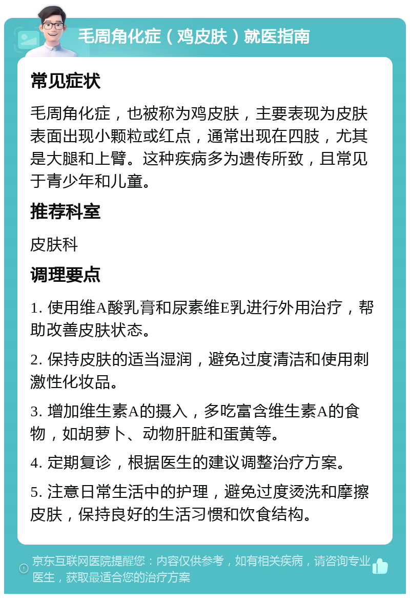 毛周角化症（鸡皮肤）就医指南 常见症状 毛周角化症，也被称为鸡皮肤，主要表现为皮肤表面出现小颗粒或红点，通常出现在四肢，尤其是大腿和上臂。这种疾病多为遗传所致，且常见于青少年和儿童。 推荐科室 皮肤科 调理要点 1. 使用维A酸乳膏和尿素维E乳进行外用治疗，帮助改善皮肤状态。 2. 保持皮肤的适当湿润，避免过度清洁和使用刺激性化妆品。 3. 增加维生素A的摄入，多吃富含维生素A的食物，如胡萝卜、动物肝脏和蛋黄等。 4. 定期复诊，根据医生的建议调整治疗方案。 5. 注意日常生活中的护理，避免过度烫洗和摩擦皮肤，保持良好的生活习惯和饮食结构。