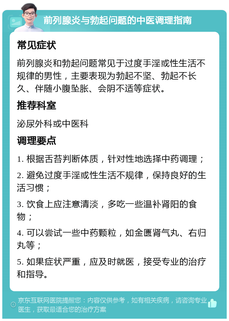 前列腺炎与勃起问题的中医调理指南 常见症状 前列腺炎和勃起问题常见于过度手淫或性生活不规律的男性，主要表现为勃起不坚、勃起不长久、伴随小腹坠胀、会阴不适等症状。 推荐科室 泌尿外科或中医科 调理要点 1. 根据舌苔判断体质，针对性地选择中药调理； 2. 避免过度手淫或性生活不规律，保持良好的生活习惯； 3. 饮食上应注意清淡，多吃一些温补肾阳的食物； 4. 可以尝试一些中药颗粒，如金匮肾气丸、右归丸等； 5. 如果症状严重，应及时就医，接受专业的治疗和指导。